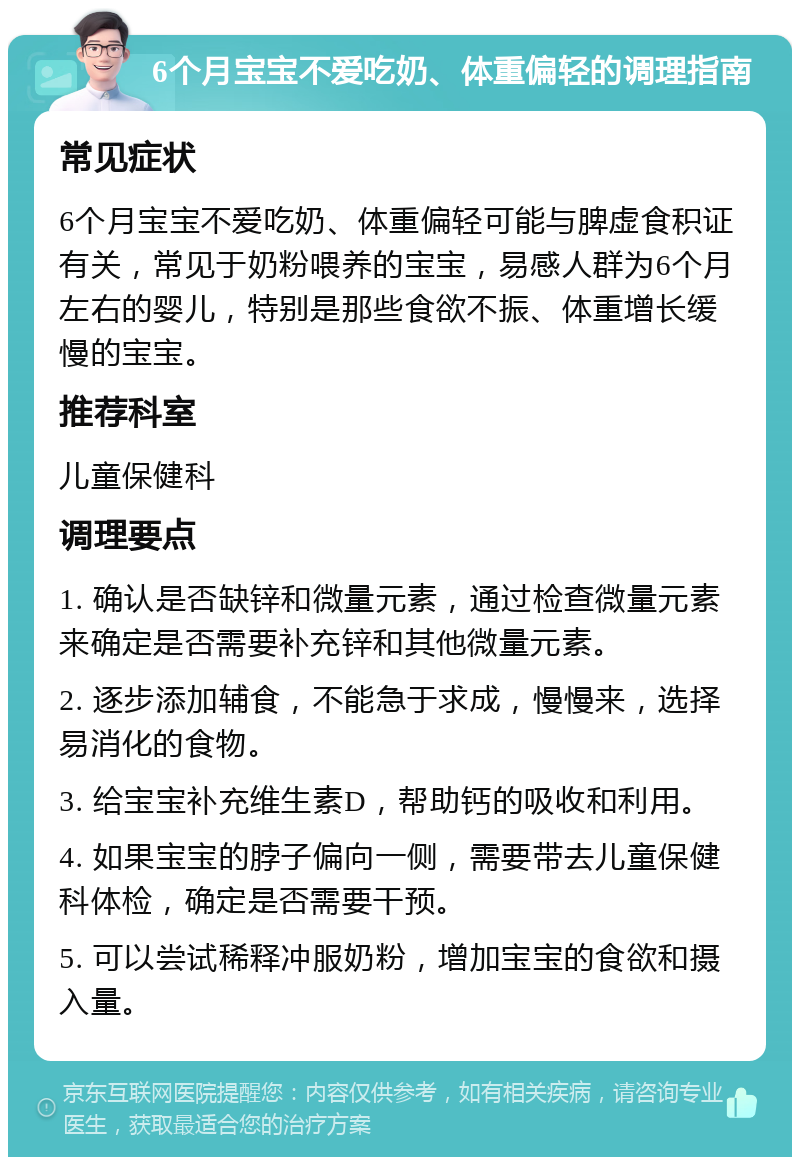 6个月宝宝不爱吃奶、体重偏轻的调理指南 常见症状 6个月宝宝不爱吃奶、体重偏轻可能与脾虚食积证有关，常见于奶粉喂养的宝宝，易感人群为6个月左右的婴儿，特别是那些食欲不振、体重增长缓慢的宝宝。 推荐科室 儿童保健科 调理要点 1. 确认是否缺锌和微量元素，通过检查微量元素来确定是否需要补充锌和其他微量元素。 2. 逐步添加辅食，不能急于求成，慢慢来，选择易消化的食物。 3. 给宝宝补充维生素D，帮助钙的吸收和利用。 4. 如果宝宝的脖子偏向一侧，需要带去儿童保健科体检，确定是否需要干预。 5. 可以尝试稀释冲服奶粉，增加宝宝的食欲和摄入量。