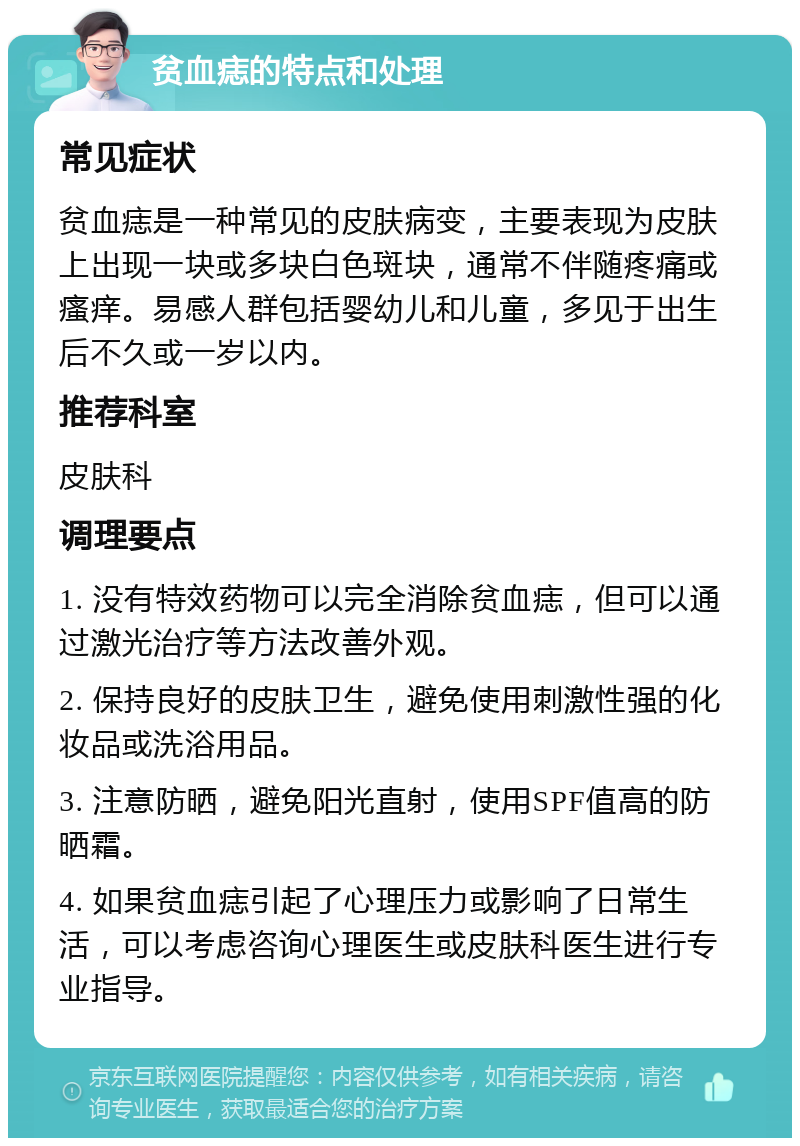 贫血痣的特点和处理 常见症状 贫血痣是一种常见的皮肤病变，主要表现为皮肤上出现一块或多块白色斑块，通常不伴随疼痛或瘙痒。易感人群包括婴幼儿和儿童，多见于出生后不久或一岁以内。 推荐科室 皮肤科 调理要点 1. 没有特效药物可以完全消除贫血痣，但可以通过激光治疗等方法改善外观。 2. 保持良好的皮肤卫生，避免使用刺激性强的化妆品或洗浴用品。 3. 注意防晒，避免阳光直射，使用SPF值高的防晒霜。 4. 如果贫血痣引起了心理压力或影响了日常生活，可以考虑咨询心理医生或皮肤科医生进行专业指导。