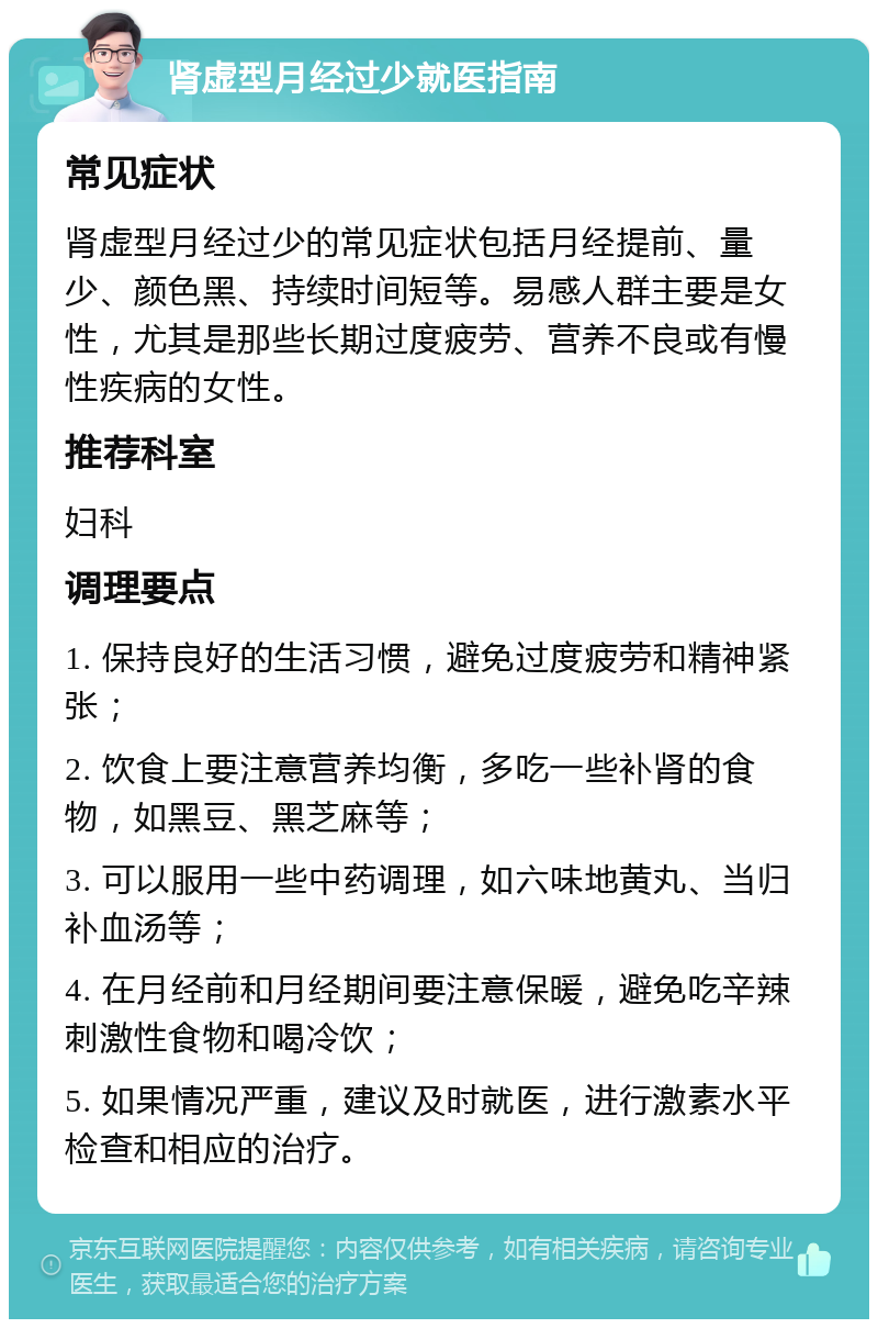 肾虚型月经过少就医指南 常见症状 肾虚型月经过少的常见症状包括月经提前、量少、颜色黑、持续时间短等。易感人群主要是女性，尤其是那些长期过度疲劳、营养不良或有慢性疾病的女性。 推荐科室 妇科 调理要点 1. 保持良好的生活习惯，避免过度疲劳和精神紧张； 2. 饮食上要注意营养均衡，多吃一些补肾的食物，如黑豆、黑芝麻等； 3. 可以服用一些中药调理，如六味地黄丸、当归补血汤等； 4. 在月经前和月经期间要注意保暖，避免吃辛辣刺激性食物和喝冷饮； 5. 如果情况严重，建议及时就医，进行激素水平检查和相应的治疗。