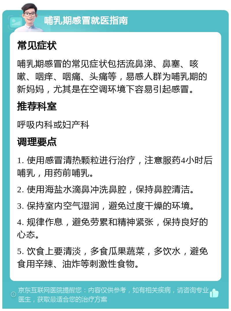 哺乳期感冒就医指南 常见症状 哺乳期感冒的常见症状包括流鼻涕、鼻塞、咳嗽、咽痒、咽痛、头痛等，易感人群为哺乳期的新妈妈，尤其是在空调环境下容易引起感冒。 推荐科室 呼吸内科或妇产科 调理要点 1. 使用感冒清热颗粒进行治疗，注意服药4小时后哺乳，用药前哺乳。 2. 使用海盐水滴鼻冲洗鼻腔，保持鼻腔清洁。 3. 保持室内空气湿润，避免过度干燥的环境。 4. 规律作息，避免劳累和精神紧张，保持良好的心态。 5. 饮食上要清淡，多食瓜果蔬菜，多饮水，避免食用辛辣、油炸等刺激性食物。