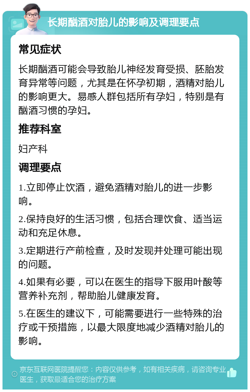 长期酗酒对胎儿的影响及调理要点 常见症状 长期酗酒可能会导致胎儿神经发育受损、胚胎发育异常等问题，尤其是在怀孕初期，酒精对胎儿的影响更大。易感人群包括所有孕妇，特别是有酗酒习惯的孕妇。 推荐科室 妇产科 调理要点 1.立即停止饮酒，避免酒精对胎儿的进一步影响。 2.保持良好的生活习惯，包括合理饮食、适当运动和充足休息。 3.定期进行产前检查，及时发现并处理可能出现的问题。 4.如果有必要，可以在医生的指导下服用叶酸等营养补充剂，帮助胎儿健康发育。 5.在医生的建议下，可能需要进行一些特殊的治疗或干预措施，以最大限度地减少酒精对胎儿的影响。