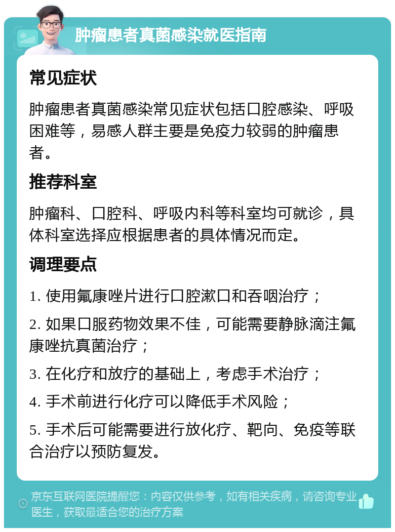 肿瘤患者真菌感染就医指南 常见症状 肿瘤患者真菌感染常见症状包括口腔感染、呼吸困难等，易感人群主要是免疫力较弱的肿瘤患者。 推荐科室 肿瘤科、口腔科、呼吸内科等科室均可就诊，具体科室选择应根据患者的具体情况而定。 调理要点 1. 使用氟康唑片进行口腔漱口和吞咽治疗； 2. 如果口服药物效果不佳，可能需要静脉滴注氟康唑抗真菌治疗； 3. 在化疗和放疗的基础上，考虑手术治疗； 4. 手术前进行化疗可以降低手术风险； 5. 手术后可能需要进行放化疗、靶向、免疫等联合治疗以预防复发。