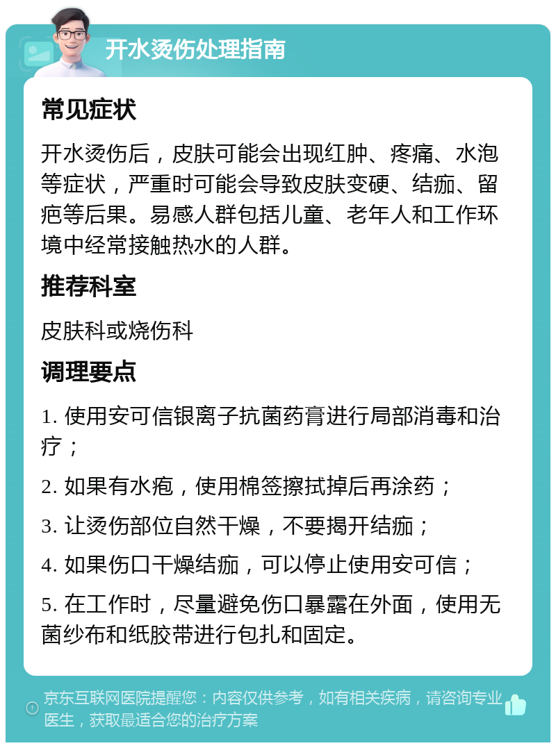 开水烫伤处理指南 常见症状 开水烫伤后，皮肤可能会出现红肿、疼痛、水泡等症状，严重时可能会导致皮肤变硬、结痂、留疤等后果。易感人群包括儿童、老年人和工作环境中经常接触热水的人群。 推荐科室 皮肤科或烧伤科 调理要点 1. 使用安可信银离子抗菌药膏进行局部消毒和治疗； 2. 如果有水疱，使用棉签擦拭掉后再涂药； 3. 让烫伤部位自然干燥，不要揭开结痂； 4. 如果伤口干燥结痂，可以停止使用安可信； 5. 在工作时，尽量避免伤口暴露在外面，使用无菌纱布和纸胶带进行包扎和固定。