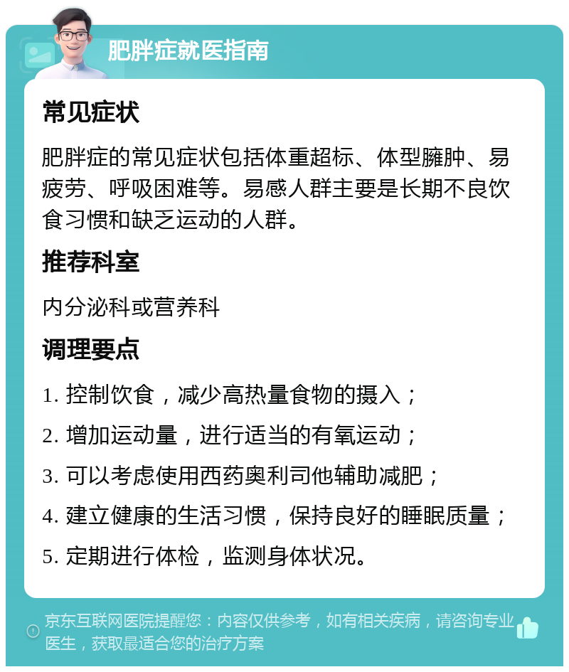 肥胖症就医指南 常见症状 肥胖症的常见症状包括体重超标、体型臃肿、易疲劳、呼吸困难等。易感人群主要是长期不良饮食习惯和缺乏运动的人群。 推荐科室 内分泌科或营养科 调理要点 1. 控制饮食，减少高热量食物的摄入； 2. 增加运动量，进行适当的有氧运动； 3. 可以考虑使用西药奥利司他辅助减肥； 4. 建立健康的生活习惯，保持良好的睡眠质量； 5. 定期进行体检，监测身体状况。