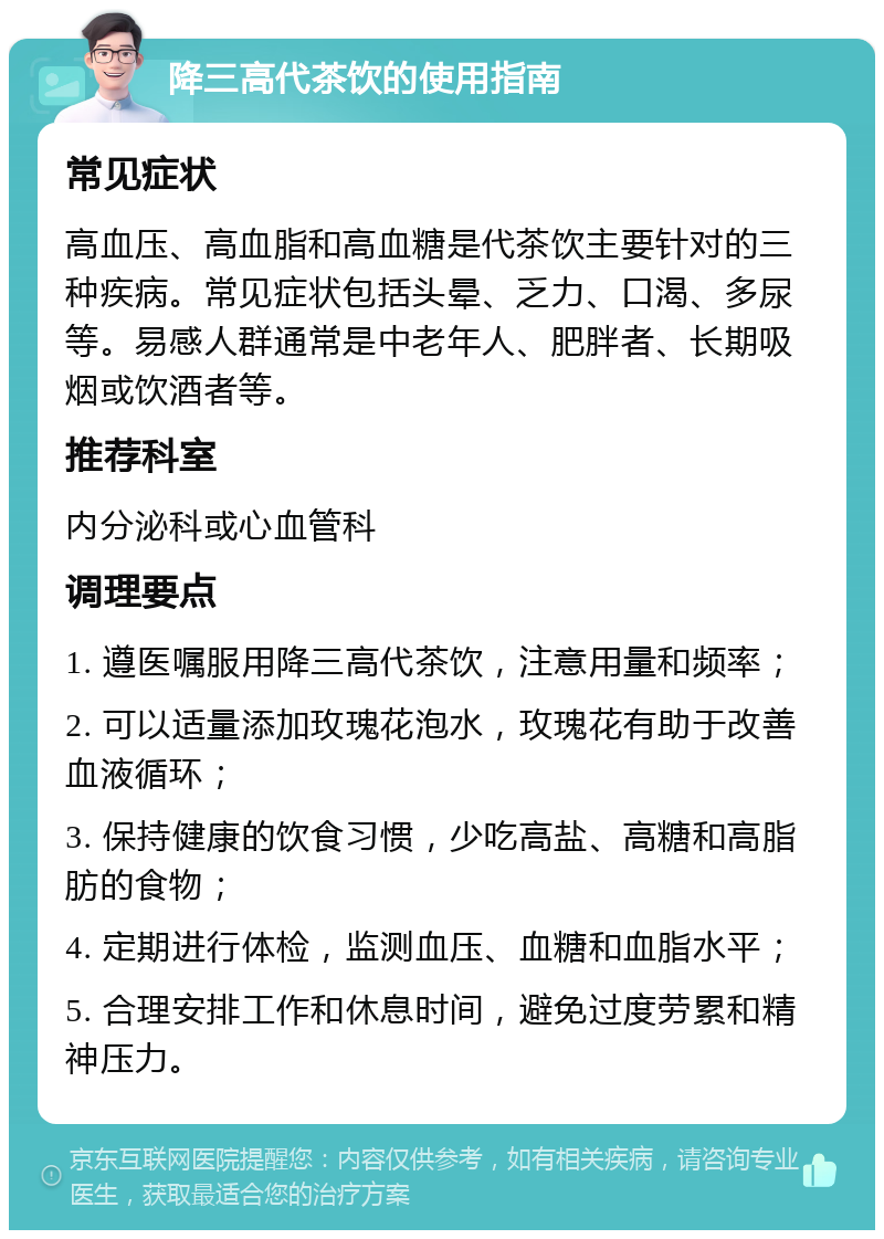 降三高代茶饮的使用指南 常见症状 高血压、高血脂和高血糖是代茶饮主要针对的三种疾病。常见症状包括头晕、乏力、口渴、多尿等。易感人群通常是中老年人、肥胖者、长期吸烟或饮酒者等。 推荐科室 内分泌科或心血管科 调理要点 1. 遵医嘱服用降三高代茶饮，注意用量和频率； 2. 可以适量添加玫瑰花泡水，玫瑰花有助于改善血液循环； 3. 保持健康的饮食习惯，少吃高盐、高糖和高脂肪的食物； 4. 定期进行体检，监测血压、血糖和血脂水平； 5. 合理安排工作和休息时间，避免过度劳累和精神压力。