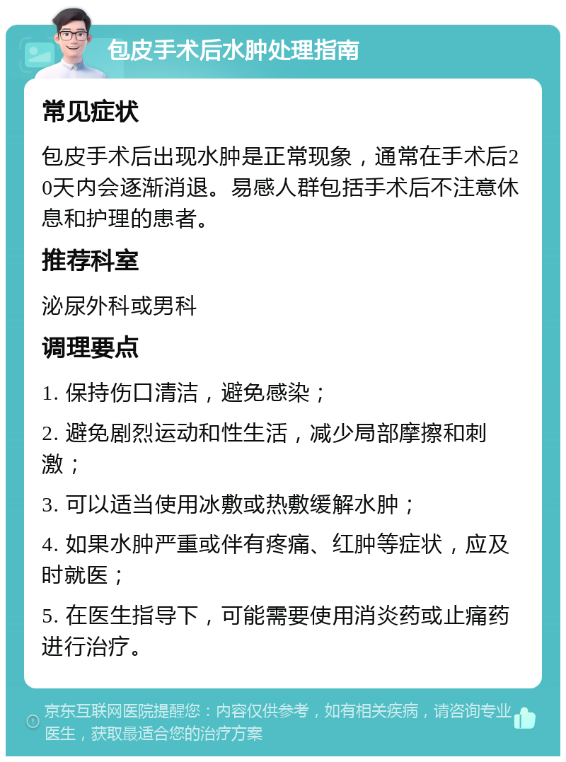 包皮手术后水肿处理指南 常见症状 包皮手术后出现水肿是正常现象，通常在手术后20天内会逐渐消退。易感人群包括手术后不注意休息和护理的患者。 推荐科室 泌尿外科或男科 调理要点 1. 保持伤口清洁，避免感染； 2. 避免剧烈运动和性生活，减少局部摩擦和刺激； 3. 可以适当使用冰敷或热敷缓解水肿； 4. 如果水肿严重或伴有疼痛、红肿等症状，应及时就医； 5. 在医生指导下，可能需要使用消炎药或止痛药进行治疗。