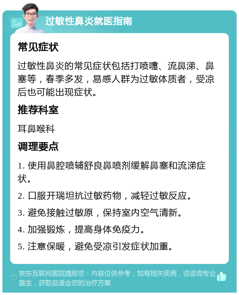 过敏性鼻炎就医指南 常见症状 过敏性鼻炎的常见症状包括打喷嚏、流鼻涕、鼻塞等，春季多发，易感人群为过敏体质者，受凉后也可能出现症状。 推荐科室 耳鼻喉科 调理要点 1. 使用鼻腔喷辅舒良鼻喷剂缓解鼻塞和流涕症状。 2. 口服开瑞坦抗过敏药物，减轻过敏反应。 3. 避免接触过敏原，保持室内空气清新。 4. 加强锻炼，提高身体免疫力。 5. 注意保暖，避免受凉引发症状加重。