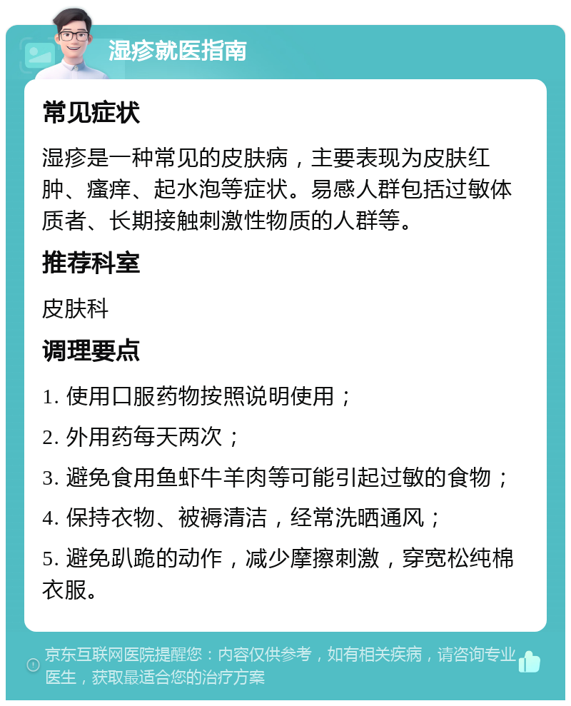 湿疹就医指南 常见症状 湿疹是一种常见的皮肤病，主要表现为皮肤红肿、瘙痒、起水泡等症状。易感人群包括过敏体质者、长期接触刺激性物质的人群等。 推荐科室 皮肤科 调理要点 1. 使用口服药物按照说明使用； 2. 外用药每天两次； 3. 避免食用鱼虾牛羊肉等可能引起过敏的食物； 4. 保持衣物、被褥清洁，经常洗晒通风； 5. 避免趴跪的动作，减少摩擦刺激，穿宽松纯棉衣服。