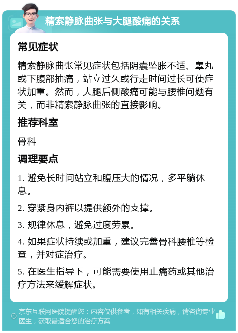 精索静脉曲张与大腿酸痛的关系 常见症状 精索静脉曲张常见症状包括阴囊坠胀不适、睾丸或下腹部抽痛，站立过久或行走时间过长可使症状加重。然而，大腿后侧酸痛可能与腰椎问题有关，而非精索静脉曲张的直接影响。 推荐科室 骨科 调理要点 1. 避免长时间站立和腹压大的情况，多平躺休息。 2. 穿紧身内裤以提供额外的支撑。 3. 规律休息，避免过度劳累。 4. 如果症状持续或加重，建议完善骨科腰椎等检查，并对症治疗。 5. 在医生指导下，可能需要使用止痛药或其他治疗方法来缓解症状。