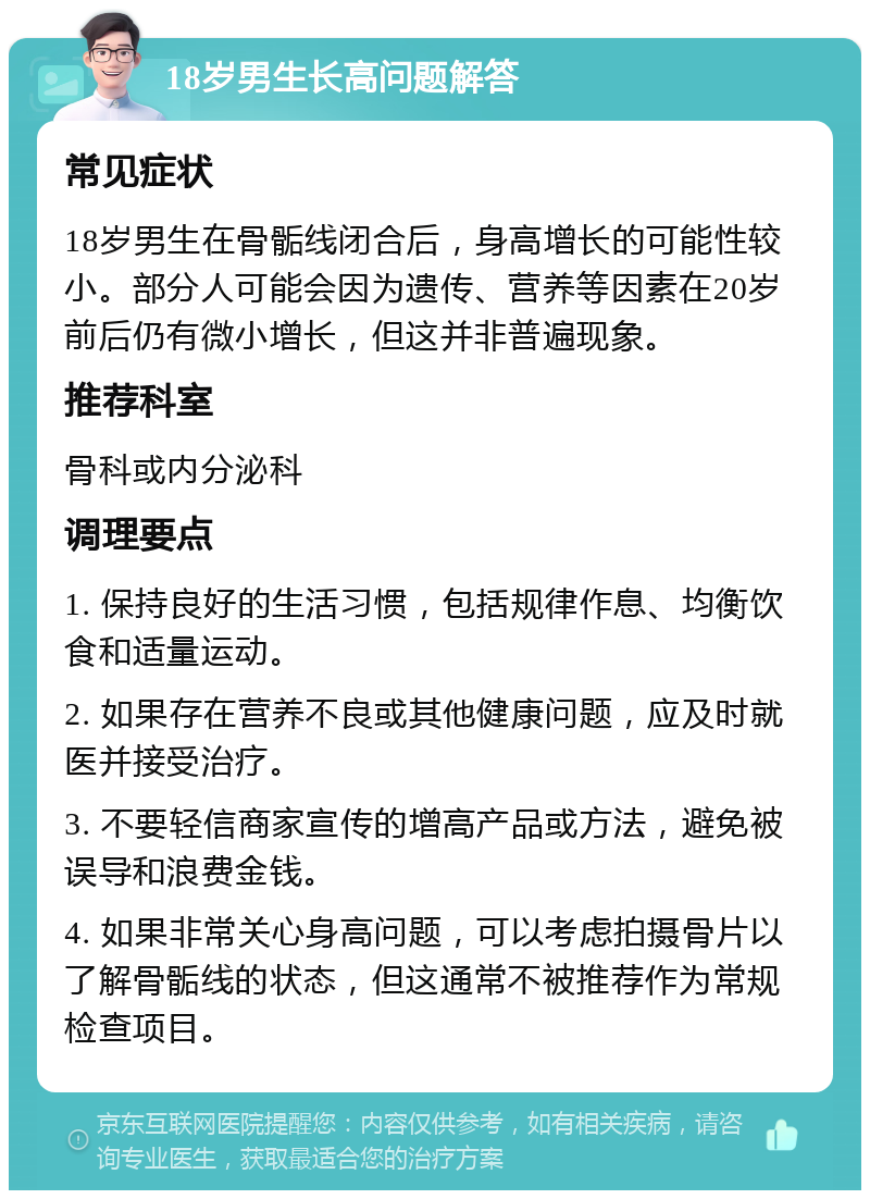 18岁男生长高问题解答 常见症状 18岁男生在骨骺线闭合后，身高增长的可能性较小。部分人可能会因为遗传、营养等因素在20岁前后仍有微小增长，但这并非普遍现象。 推荐科室 骨科或内分泌科 调理要点 1. 保持良好的生活习惯，包括规律作息、均衡饮食和适量运动。 2. 如果存在营养不良或其他健康问题，应及时就医并接受治疗。 3. 不要轻信商家宣传的增高产品或方法，避免被误导和浪费金钱。 4. 如果非常关心身高问题，可以考虑拍摄骨片以了解骨骺线的状态，但这通常不被推荐作为常规检查项目。