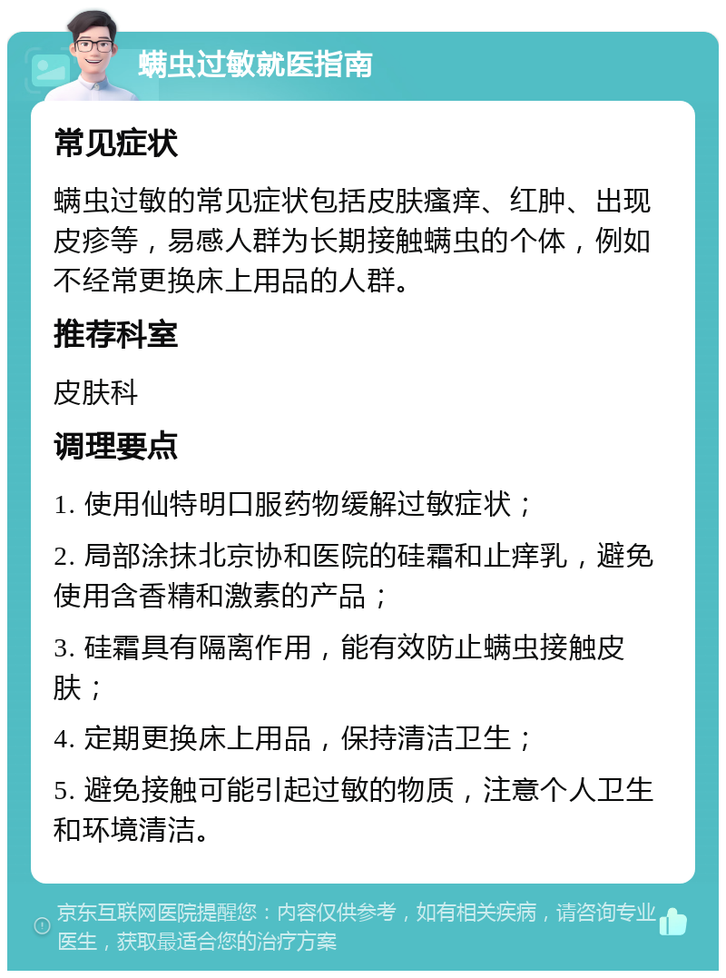 螨虫过敏就医指南 常见症状 螨虫过敏的常见症状包括皮肤瘙痒、红肿、出现皮疹等，易感人群为长期接触螨虫的个体，例如不经常更换床上用品的人群。 推荐科室 皮肤科 调理要点 1. 使用仙特明口服药物缓解过敏症状； 2. 局部涂抹北京协和医院的硅霜和止痒乳，避免使用含香精和激素的产品； 3. 硅霜具有隔离作用，能有效防止螨虫接触皮肤； 4. 定期更换床上用品，保持清洁卫生； 5. 避免接触可能引起过敏的物质，注意个人卫生和环境清洁。