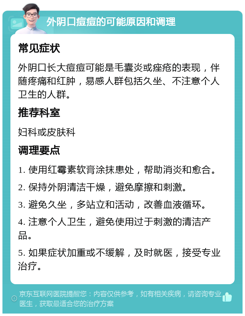 外阴口痘痘的可能原因和调理 常见症状 外阴口长大痘痘可能是毛囊炎或痤疮的表现，伴随疼痛和红肿，易感人群包括久坐、不注意个人卫生的人群。 推荐科室 妇科或皮肤科 调理要点 1. 使用红霉素软膏涂抹患处，帮助消炎和愈合。 2. 保持外阴清洁干燥，避免摩擦和刺激。 3. 避免久坐，多站立和活动，改善血液循环。 4. 注意个人卫生，避免使用过于刺激的清洁产品。 5. 如果症状加重或不缓解，及时就医，接受专业治疗。