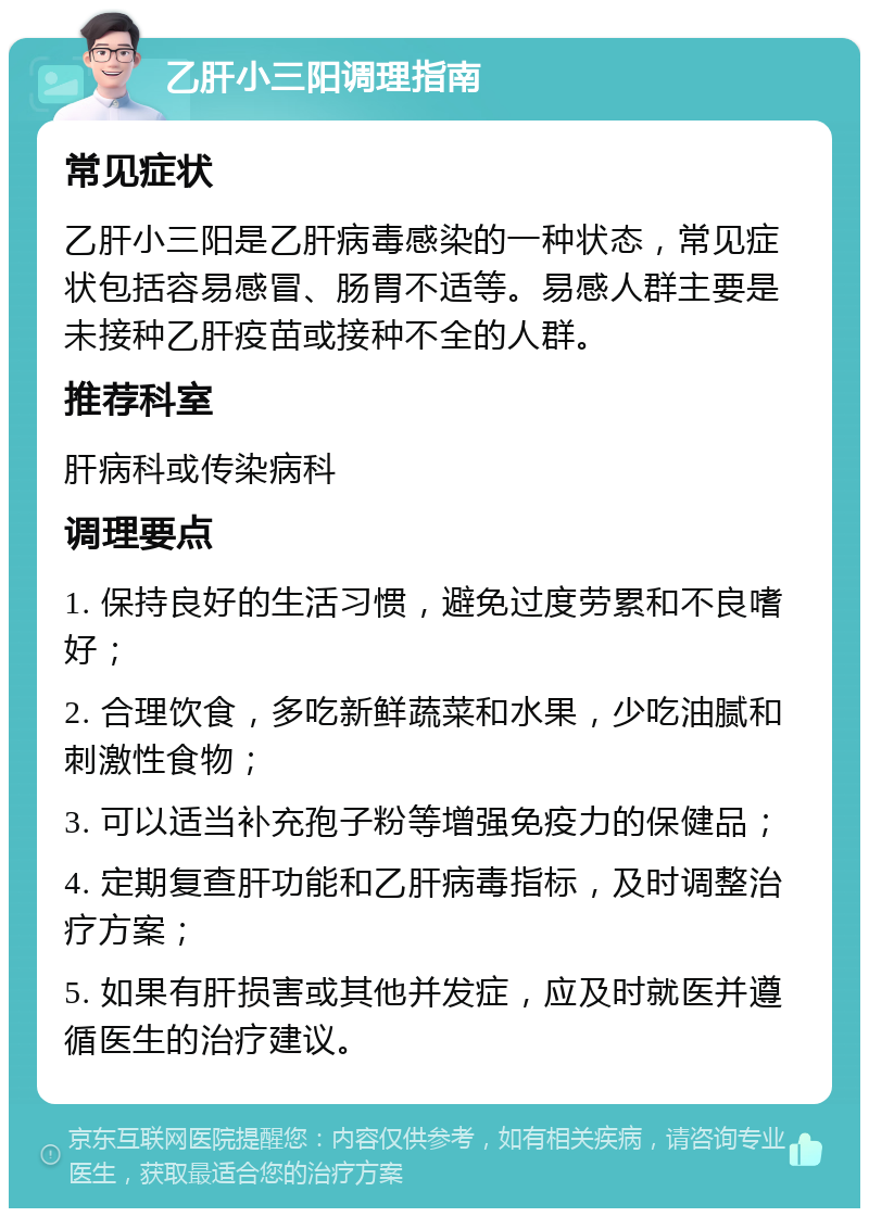 乙肝小三阳调理指南 常见症状 乙肝小三阳是乙肝病毒感染的一种状态，常见症状包括容易感冒、肠胃不适等。易感人群主要是未接种乙肝疫苗或接种不全的人群。 推荐科室 肝病科或传染病科 调理要点 1. 保持良好的生活习惯，避免过度劳累和不良嗜好； 2. 合理饮食，多吃新鲜蔬菜和水果，少吃油腻和刺激性食物； 3. 可以适当补充孢子粉等增强免疫力的保健品； 4. 定期复查肝功能和乙肝病毒指标，及时调整治疗方案； 5. 如果有肝损害或其他并发症，应及时就医并遵循医生的治疗建议。