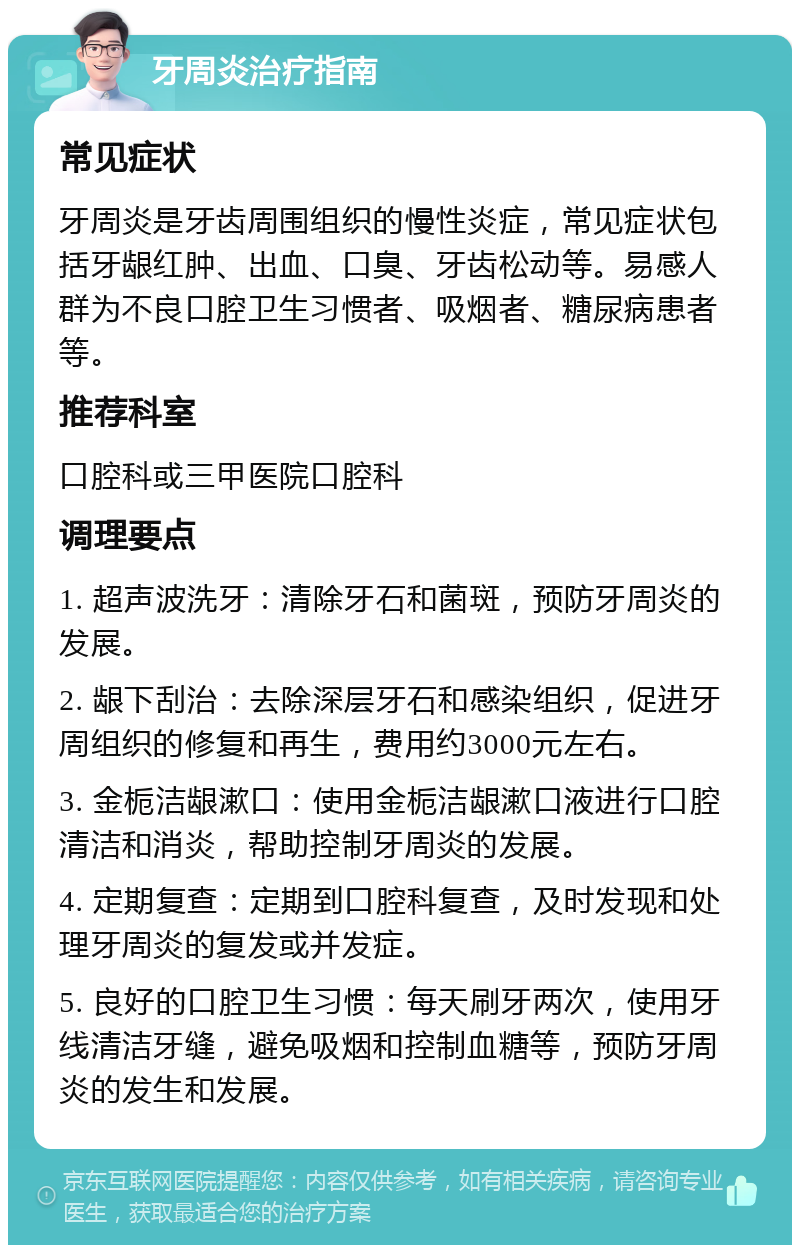 牙周炎治疗指南 常见症状 牙周炎是牙齿周围组织的慢性炎症，常见症状包括牙龈红肿、出血、口臭、牙齿松动等。易感人群为不良口腔卫生习惯者、吸烟者、糖尿病患者等。 推荐科室 口腔科或三甲医院口腔科 调理要点 1. 超声波洗牙：清除牙石和菌斑，预防牙周炎的发展。 2. 龈下刮治：去除深层牙石和感染组织，促进牙周组织的修复和再生，费用约3000元左右。 3. 金栀洁龈漱口：使用金栀洁龈漱口液进行口腔清洁和消炎，帮助控制牙周炎的发展。 4. 定期复查：定期到口腔科复查，及时发现和处理牙周炎的复发或并发症。 5. 良好的口腔卫生习惯：每天刷牙两次，使用牙线清洁牙缝，避免吸烟和控制血糖等，预防牙周炎的发生和发展。