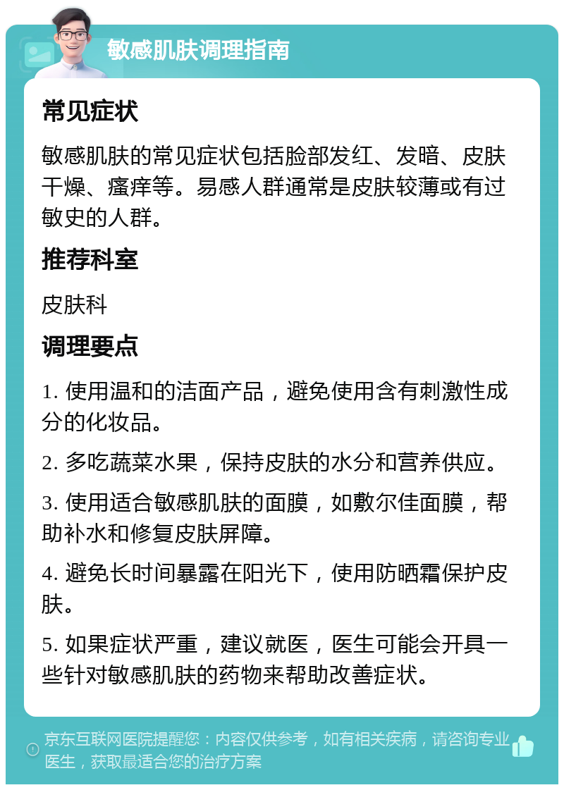 敏感肌肤调理指南 常见症状 敏感肌肤的常见症状包括脸部发红、发暗、皮肤干燥、瘙痒等。易感人群通常是皮肤较薄或有过敏史的人群。 推荐科室 皮肤科 调理要点 1. 使用温和的洁面产品，避免使用含有刺激性成分的化妆品。 2. 多吃蔬菜水果，保持皮肤的水分和营养供应。 3. 使用适合敏感肌肤的面膜，如敷尔佳面膜，帮助补水和修复皮肤屏障。 4. 避免长时间暴露在阳光下，使用防晒霜保护皮肤。 5. 如果症状严重，建议就医，医生可能会开具一些针对敏感肌肤的药物来帮助改善症状。