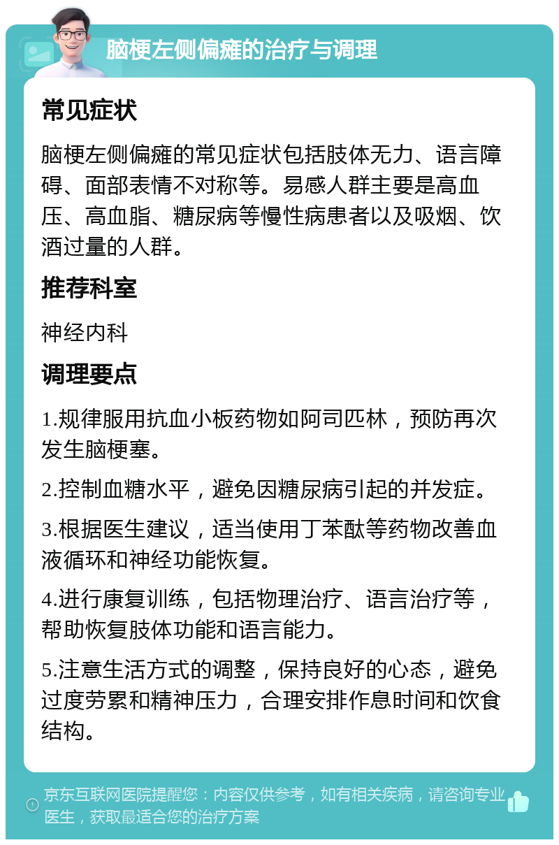 脑梗左侧偏瘫的治疗与调理 常见症状 脑梗左侧偏瘫的常见症状包括肢体无力、语言障碍、面部表情不对称等。易感人群主要是高血压、高血脂、糖尿病等慢性病患者以及吸烟、饮酒过量的人群。 推荐科室 神经内科 调理要点 1.规律服用抗血小板药物如阿司匹林，预防再次发生脑梗塞。 2.控制血糖水平，避免因糖尿病引起的并发症。 3.根据医生建议，适当使用丁苯酞等药物改善血液循环和神经功能恢复。 4.进行康复训练，包括物理治疗、语言治疗等，帮助恢复肢体功能和语言能力。 5.注意生活方式的调整，保持良好的心态，避免过度劳累和精神压力，合理安排作息时间和饮食结构。