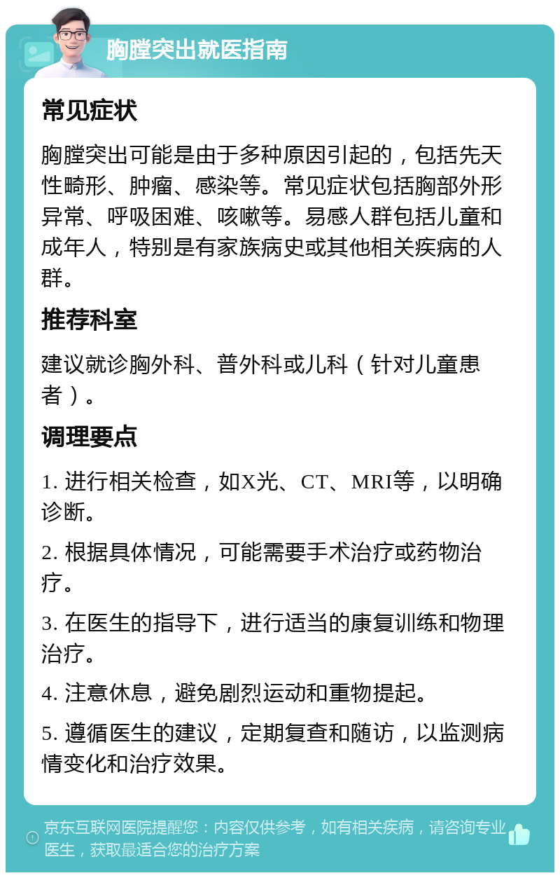 胸膛突出就医指南 常见症状 胸膛突出可能是由于多种原因引起的，包括先天性畸形、肿瘤、感染等。常见症状包括胸部外形异常、呼吸困难、咳嗽等。易感人群包括儿童和成年人，特别是有家族病史或其他相关疾病的人群。 推荐科室 建议就诊胸外科、普外科或儿科（针对儿童患者）。 调理要点 1. 进行相关检查，如X光、CT、MRI等，以明确诊断。 2. 根据具体情况，可能需要手术治疗或药物治疗。 3. 在医生的指导下，进行适当的康复训练和物理治疗。 4. 注意休息，避免剧烈运动和重物提起。 5. 遵循医生的建议，定期复查和随访，以监测病情变化和治疗效果。