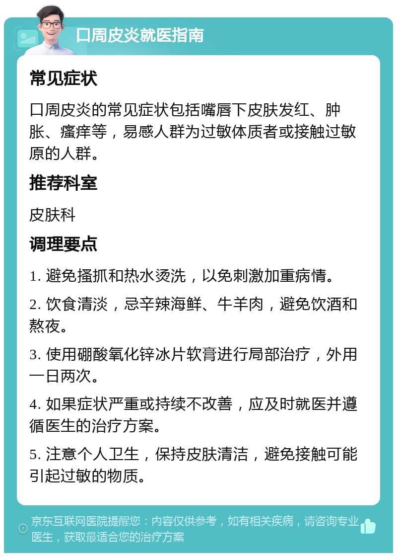 口周皮炎就医指南 常见症状 口周皮炎的常见症状包括嘴唇下皮肤发红、肿胀、瘙痒等，易感人群为过敏体质者或接触过敏原的人群。 推荐科室 皮肤科 调理要点 1. 避免搔抓和热水烫洗，以免刺激加重病情。 2. 饮食清淡，忌辛辣海鲜、牛羊肉，避免饮酒和熬夜。 3. 使用硼酸氧化锌冰片软膏进行局部治疗，外用一日两次。 4. 如果症状严重或持续不改善，应及时就医并遵循医生的治疗方案。 5. 注意个人卫生，保持皮肤清洁，避免接触可能引起过敏的物质。