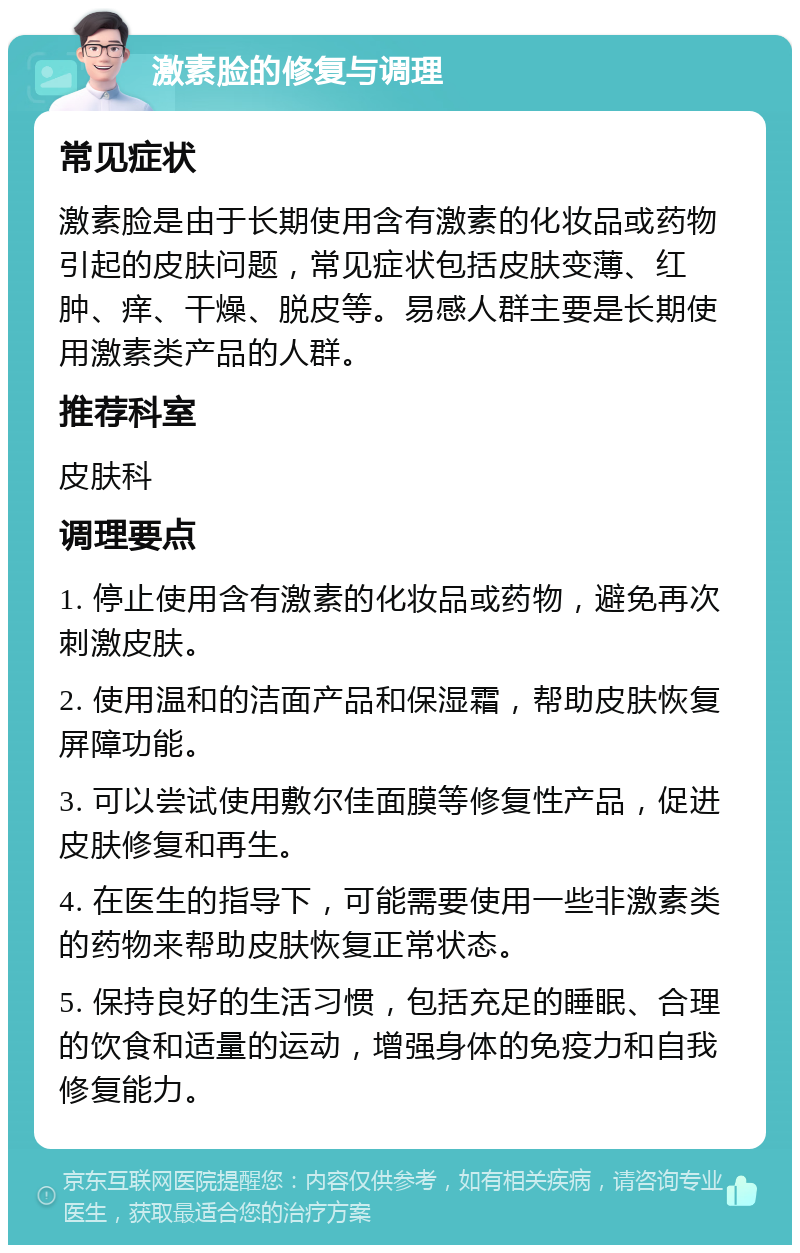 激素脸的修复与调理 常见症状 激素脸是由于长期使用含有激素的化妆品或药物引起的皮肤问题，常见症状包括皮肤变薄、红肿、痒、干燥、脱皮等。易感人群主要是长期使用激素类产品的人群。 推荐科室 皮肤科 调理要点 1. 停止使用含有激素的化妆品或药物，避免再次刺激皮肤。 2. 使用温和的洁面产品和保湿霜，帮助皮肤恢复屏障功能。 3. 可以尝试使用敷尔佳面膜等修复性产品，促进皮肤修复和再生。 4. 在医生的指导下，可能需要使用一些非激素类的药物来帮助皮肤恢复正常状态。 5. 保持良好的生活习惯，包括充足的睡眠、合理的饮食和适量的运动，增强身体的免疫力和自我修复能力。