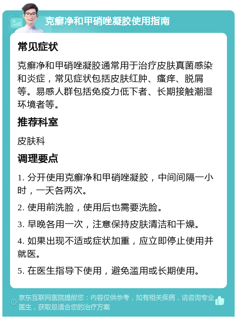 克癣净和甲硝唑凝胶使用指南 常见症状 克癣净和甲硝唑凝胶通常用于治疗皮肤真菌感染和炎症，常见症状包括皮肤红肿、瘙痒、脱屑等。易感人群包括免疫力低下者、长期接触潮湿环境者等。 推荐科室 皮肤科 调理要点 1. 分开使用克癣净和甲硝唑凝胶，中间间隔一小时，一天各两次。 2. 使用前洗脸，使用后也需要洗脸。 3. 早晚各用一次，注意保持皮肤清洁和干燥。 4. 如果出现不适或症状加重，应立即停止使用并就医。 5. 在医生指导下使用，避免滥用或长期使用。