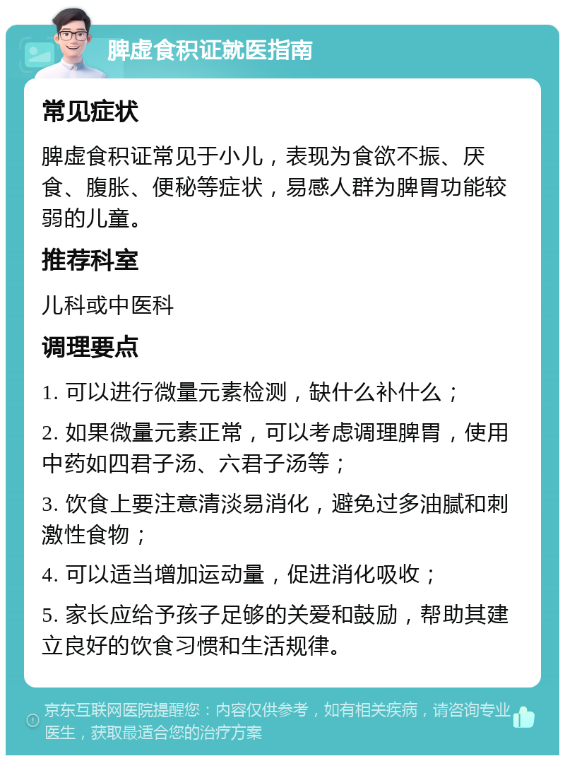 脾虚食积证就医指南 常见症状 脾虚食积证常见于小儿，表现为食欲不振、厌食、腹胀、便秘等症状，易感人群为脾胃功能较弱的儿童。 推荐科室 儿科或中医科 调理要点 1. 可以进行微量元素检测，缺什么补什么； 2. 如果微量元素正常，可以考虑调理脾胃，使用中药如四君子汤、六君子汤等； 3. 饮食上要注意清淡易消化，避免过多油腻和刺激性食物； 4. 可以适当增加运动量，促进消化吸收； 5. 家长应给予孩子足够的关爱和鼓励，帮助其建立良好的饮食习惯和生活规律。