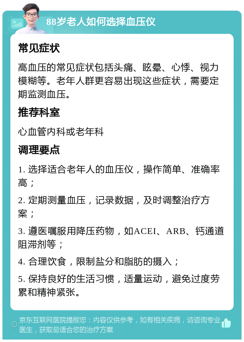 88岁老人如何选择血压仪 常见症状 高血压的常见症状包括头痛、眩晕、心悸、视力模糊等。老年人群更容易出现这些症状，需要定期监测血压。 推荐科室 心血管内科或老年科 调理要点 1. 选择适合老年人的血压仪，操作简单、准确率高； 2. 定期测量血压，记录数据，及时调整治疗方案； 3. 遵医嘱服用降压药物，如ACEI、ARB、钙通道阻滞剂等； 4. 合理饮食，限制盐分和脂肪的摄入； 5. 保持良好的生活习惯，适量运动，避免过度劳累和精神紧张。