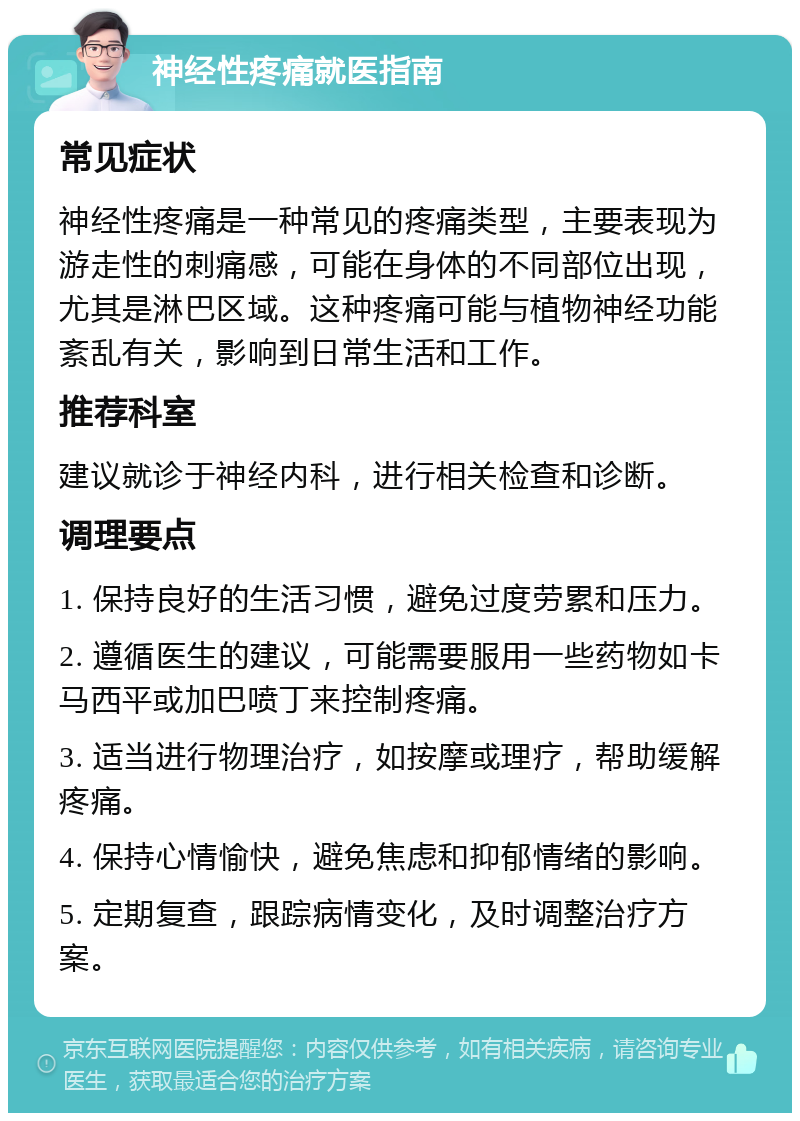 神经性疼痛就医指南 常见症状 神经性疼痛是一种常见的疼痛类型，主要表现为游走性的刺痛感，可能在身体的不同部位出现，尤其是淋巴区域。这种疼痛可能与植物神经功能紊乱有关，影响到日常生活和工作。 推荐科室 建议就诊于神经内科，进行相关检查和诊断。 调理要点 1. 保持良好的生活习惯，避免过度劳累和压力。 2. 遵循医生的建议，可能需要服用一些药物如卡马西平或加巴喷丁来控制疼痛。 3. 适当进行物理治疗，如按摩或理疗，帮助缓解疼痛。 4. 保持心情愉快，避免焦虑和抑郁情绪的影响。 5. 定期复查，跟踪病情变化，及时调整治疗方案。