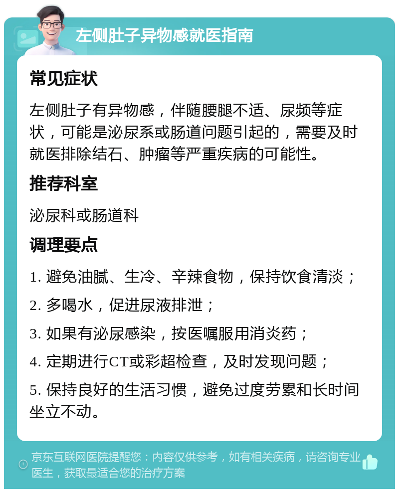 左侧肚子异物感就医指南 常见症状 左侧肚子有异物感，伴随腰腿不适、尿频等症状，可能是泌尿系或肠道问题引起的，需要及时就医排除结石、肿瘤等严重疾病的可能性。 推荐科室 泌尿科或肠道科 调理要点 1. 避免油腻、生冷、辛辣食物，保持饮食清淡； 2. 多喝水，促进尿液排泄； 3. 如果有泌尿感染，按医嘱服用消炎药； 4. 定期进行CT或彩超检查，及时发现问题； 5. 保持良好的生活习惯，避免过度劳累和长时间坐立不动。