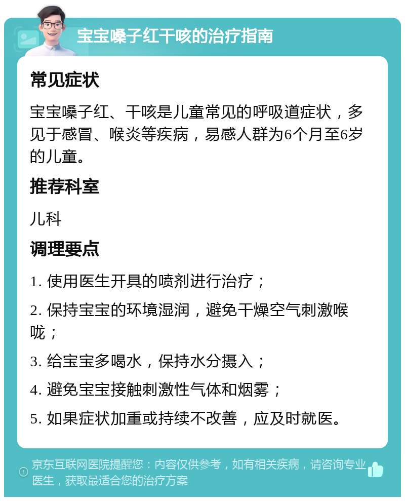 宝宝嗓子红干咳的治疗指南 常见症状 宝宝嗓子红、干咳是儿童常见的呼吸道症状，多见于感冒、喉炎等疾病，易感人群为6个月至6岁的儿童。 推荐科室 儿科 调理要点 1. 使用医生开具的喷剂进行治疗； 2. 保持宝宝的环境湿润，避免干燥空气刺激喉咙； 3. 给宝宝多喝水，保持水分摄入； 4. 避免宝宝接触刺激性气体和烟雾； 5. 如果症状加重或持续不改善，应及时就医。