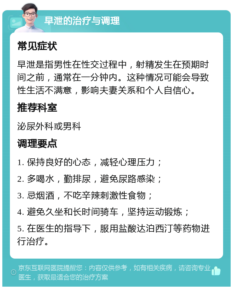 早泄的治疗与调理 常见症状 早泄是指男性在性交过程中，射精发生在预期时间之前，通常在一分钟内。这种情况可能会导致性生活不满意，影响夫妻关系和个人自信心。 推荐科室 泌尿外科或男科 调理要点 1. 保持良好的心态，减轻心理压力； 2. 多喝水，勤排尿，避免尿路感染； 3. 忌烟酒，不吃辛辣刺激性食物； 4. 避免久坐和长时间骑车，坚持运动锻炼； 5. 在医生的指导下，服用盐酸达泊西汀等药物进行治疗。