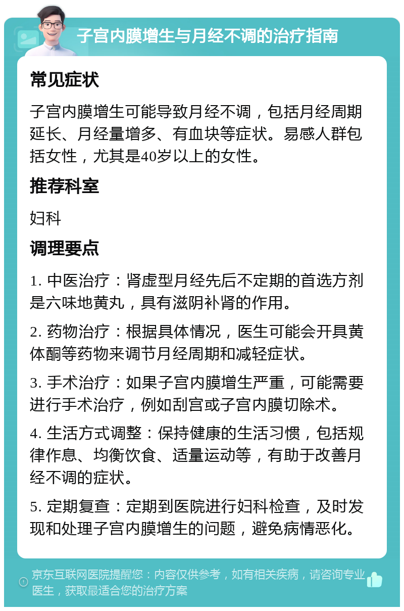 子宫内膜增生与月经不调的治疗指南 常见症状 子宫内膜增生可能导致月经不调，包括月经周期延长、月经量增多、有血块等症状。易感人群包括女性，尤其是40岁以上的女性。 推荐科室 妇科 调理要点 1. 中医治疗：肾虚型月经先后不定期的首选方剂是六味地黄丸，具有滋阴补肾的作用。 2. 药物治疗：根据具体情况，医生可能会开具黄体酮等药物来调节月经周期和减轻症状。 3. 手术治疗：如果子宫内膜增生严重，可能需要进行手术治疗，例如刮宫或子宫内膜切除术。 4. 生活方式调整：保持健康的生活习惯，包括规律作息、均衡饮食、适量运动等，有助于改善月经不调的症状。 5. 定期复查：定期到医院进行妇科检查，及时发现和处理子宫内膜增生的问题，避免病情恶化。