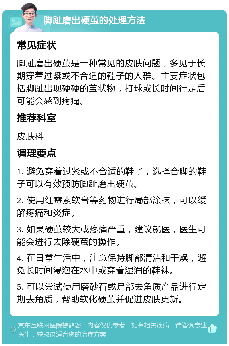 脚趾磨出硬茧的处理方法 常见症状 脚趾磨出硬茧是一种常见的皮肤问题，多见于长期穿着过紧或不合适的鞋子的人群。主要症状包括脚趾出现硬硬的茧状物，打球或长时间行走后可能会感到疼痛。 推荐科室 皮肤科 调理要点 1. 避免穿着过紧或不合适的鞋子，选择合脚的鞋子可以有效预防脚趾磨出硬茧。 2. 使用红霉素软膏等药物进行局部涂抹，可以缓解疼痛和炎症。 3. 如果硬茧较大或疼痛严重，建议就医，医生可能会进行去除硬茧的操作。 4. 在日常生活中，注意保持脚部清洁和干燥，避免长时间浸泡在水中或穿着湿润的鞋袜。 5. 可以尝试使用磨砂石或足部去角质产品进行定期去角质，帮助软化硬茧并促进皮肤更新。