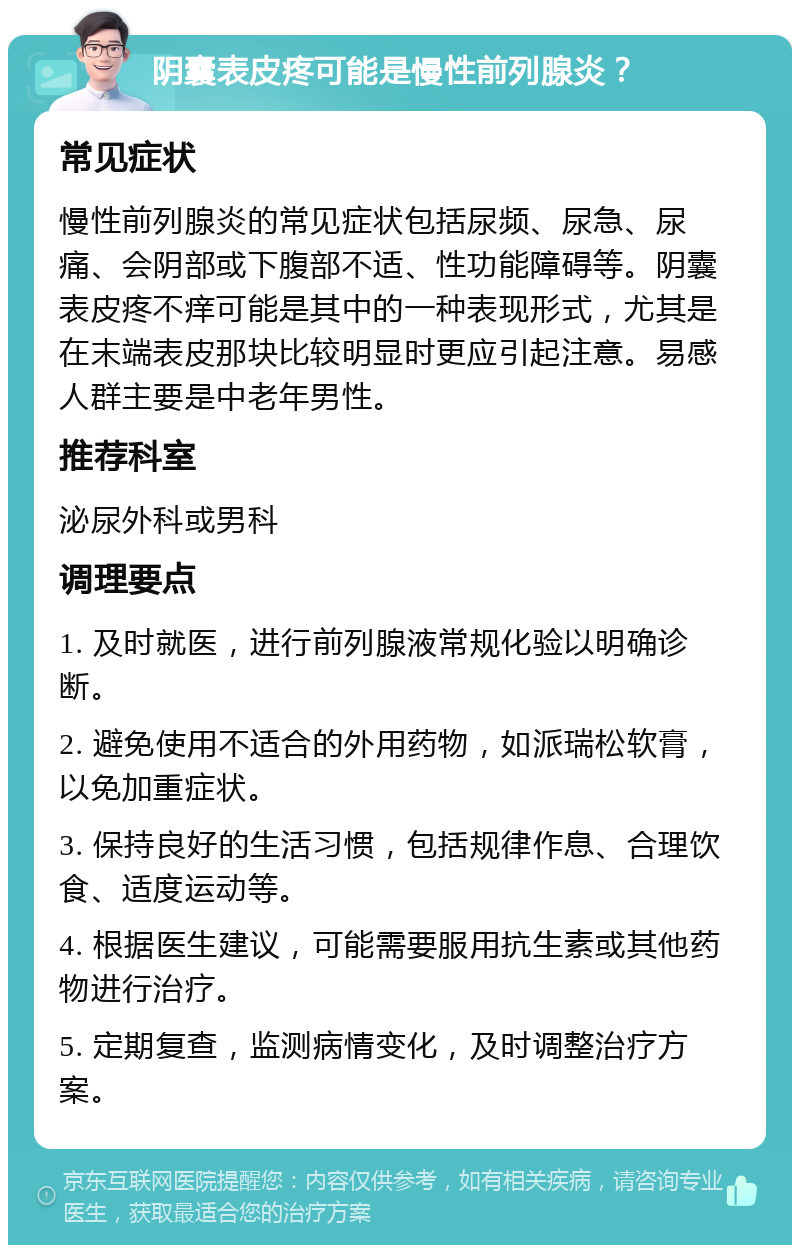 阴囊表皮疼可能是慢性前列腺炎？ 常见症状 慢性前列腺炎的常见症状包括尿频、尿急、尿痛、会阴部或下腹部不适、性功能障碍等。阴囊表皮疼不痒可能是其中的一种表现形式，尤其是在末端表皮那块比较明显时更应引起注意。易感人群主要是中老年男性。 推荐科室 泌尿外科或男科 调理要点 1. 及时就医，进行前列腺液常规化验以明确诊断。 2. 避免使用不适合的外用药物，如派瑞松软膏，以免加重症状。 3. 保持良好的生活习惯，包括规律作息、合理饮食、适度运动等。 4. 根据医生建议，可能需要服用抗生素或其他药物进行治疗。 5. 定期复查，监测病情变化，及时调整治疗方案。