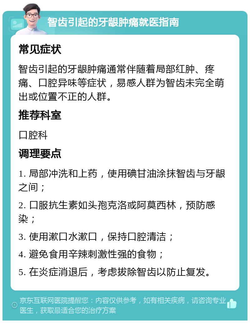 智齿引起的牙龈肿痛就医指南 常见症状 智齿引起的牙龈肿痛通常伴随着局部红肿、疼痛、口腔异味等症状，易感人群为智齿未完全萌出或位置不正的人群。 推荐科室 口腔科 调理要点 1. 局部冲洗和上药，使用碘甘油涂抹智齿与牙龈之间； 2. 口服抗生素如头孢克洛或阿莫西林，预防感染； 3. 使用漱口水漱口，保持口腔清洁； 4. 避免食用辛辣刺激性强的食物； 5. 在炎症消退后，考虑拔除智齿以防止复发。