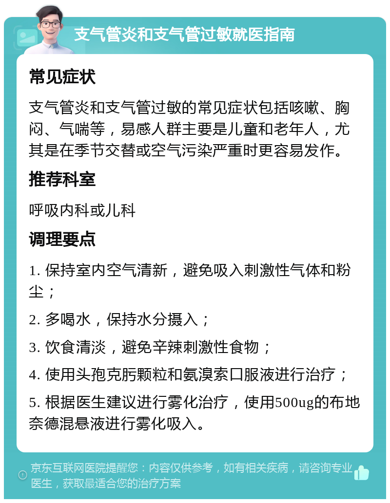 支气管炎和支气管过敏就医指南 常见症状 支气管炎和支气管过敏的常见症状包括咳嗽、胸闷、气喘等，易感人群主要是儿童和老年人，尤其是在季节交替或空气污染严重时更容易发作。 推荐科室 呼吸内科或儿科 调理要点 1. 保持室内空气清新，避免吸入刺激性气体和粉尘； 2. 多喝水，保持水分摄入； 3. 饮食清淡，避免辛辣刺激性食物； 4. 使用头孢克肟颗粒和氨溴索口服液进行治疗； 5. 根据医生建议进行雾化治疗，使用500ug的布地奈德混悬液进行雾化吸入。