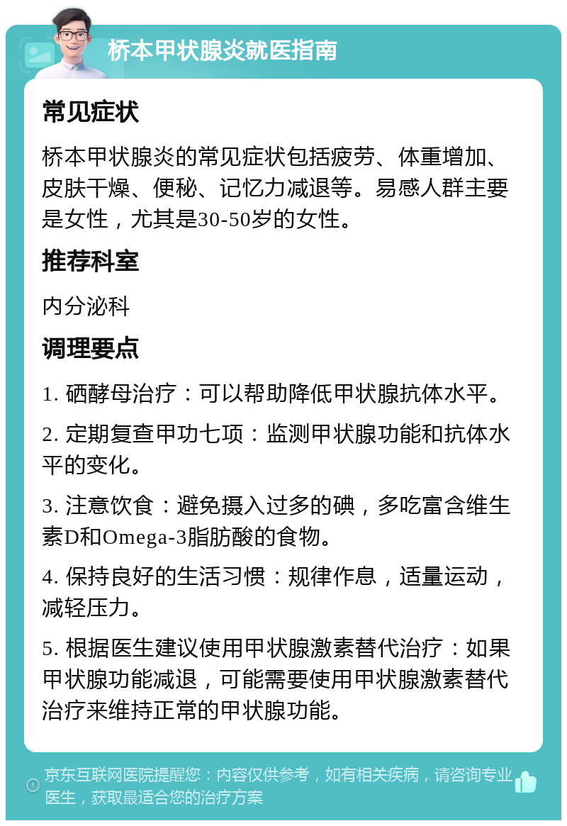 桥本甲状腺炎就医指南 常见症状 桥本甲状腺炎的常见症状包括疲劳、体重增加、皮肤干燥、便秘、记忆力减退等。易感人群主要是女性，尤其是30-50岁的女性。 推荐科室 内分泌科 调理要点 1. 硒酵母治疗：可以帮助降低甲状腺抗体水平。 2. 定期复查甲功七项：监测甲状腺功能和抗体水平的变化。 3. 注意饮食：避免摄入过多的碘，多吃富含维生素D和Omega-3脂肪酸的食物。 4. 保持良好的生活习惯：规律作息，适量运动，减轻压力。 5. 根据医生建议使用甲状腺激素替代治疗：如果甲状腺功能减退，可能需要使用甲状腺激素替代治疗来维持正常的甲状腺功能。