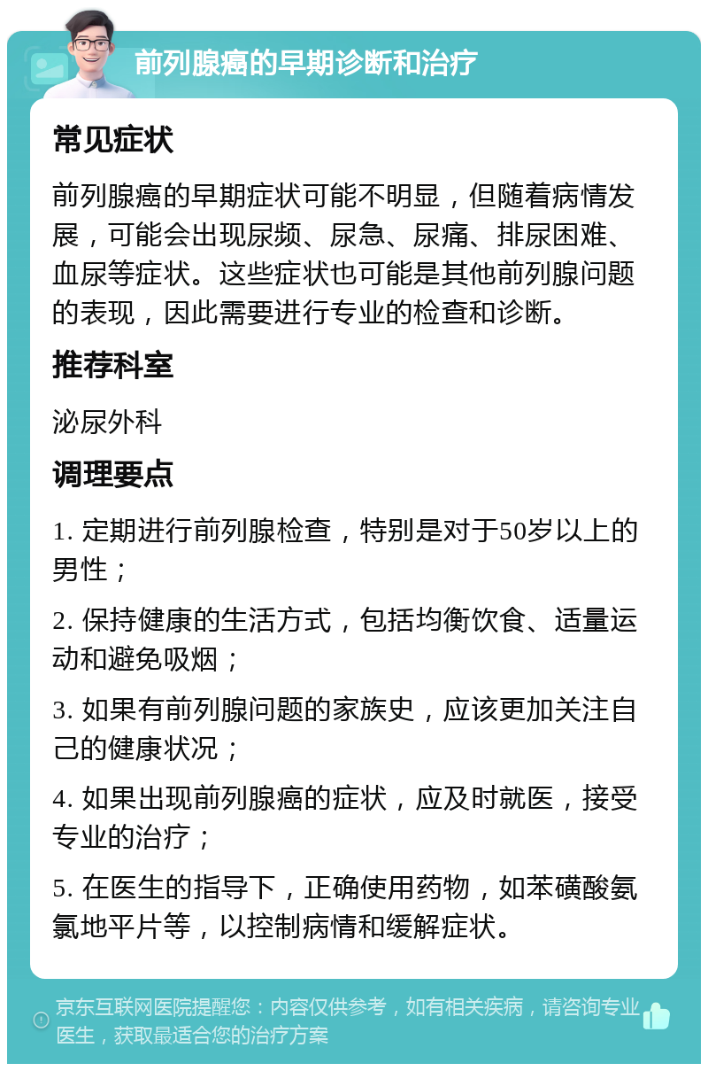 前列腺癌的早期诊断和治疗 常见症状 前列腺癌的早期症状可能不明显，但随着病情发展，可能会出现尿频、尿急、尿痛、排尿困难、血尿等症状。这些症状也可能是其他前列腺问题的表现，因此需要进行专业的检查和诊断。 推荐科室 泌尿外科 调理要点 1. 定期进行前列腺检查，特别是对于50岁以上的男性； 2. 保持健康的生活方式，包括均衡饮食、适量运动和避免吸烟； 3. 如果有前列腺问题的家族史，应该更加关注自己的健康状况； 4. 如果出现前列腺癌的症状，应及时就医，接受专业的治疗； 5. 在医生的指导下，正确使用药物，如苯磺酸氨氯地平片等，以控制病情和缓解症状。