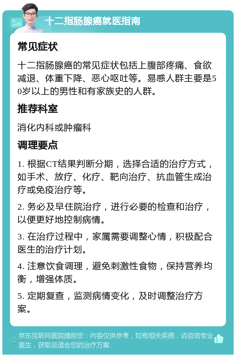 十二指肠腺癌就医指南 常见症状 十二指肠腺癌的常见症状包括上腹部疼痛、食欲减退、体重下降、恶心呕吐等。易感人群主要是50岁以上的男性和有家族史的人群。 推荐科室 消化内科或肿瘤科 调理要点 1. 根据CT结果判断分期，选择合适的治疗方式，如手术、放疗、化疗、靶向治疗、抗血管生成治疗或免疫治疗等。 2. 务必及早住院治疗，进行必要的检查和治疗，以便更好地控制病情。 3. 在治疗过程中，家属需要调整心情，积极配合医生的治疗计划。 4. 注意饮食调理，避免刺激性食物，保持营养均衡，增强体质。 5. 定期复查，监测病情变化，及时调整治疗方案。