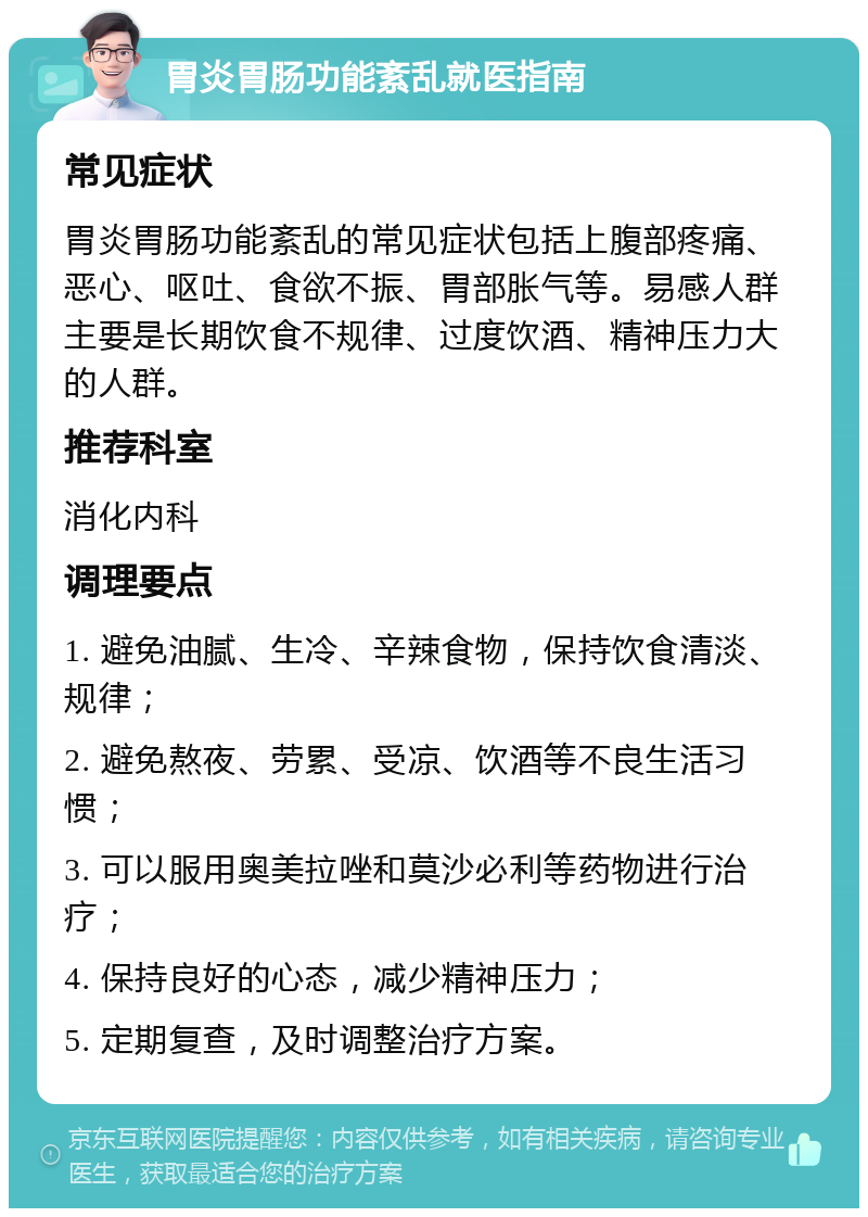 胃炎胃肠功能紊乱就医指南 常见症状 胃炎胃肠功能紊乱的常见症状包括上腹部疼痛、恶心、呕吐、食欲不振、胃部胀气等。易感人群主要是长期饮食不规律、过度饮酒、精神压力大的人群。 推荐科室 消化内科 调理要点 1. 避免油腻、生冷、辛辣食物，保持饮食清淡、规律； 2. 避免熬夜、劳累、受凉、饮酒等不良生活习惯； 3. 可以服用奥美拉唑和莫沙必利等药物进行治疗； 4. 保持良好的心态，减少精神压力； 5. 定期复查，及时调整治疗方案。