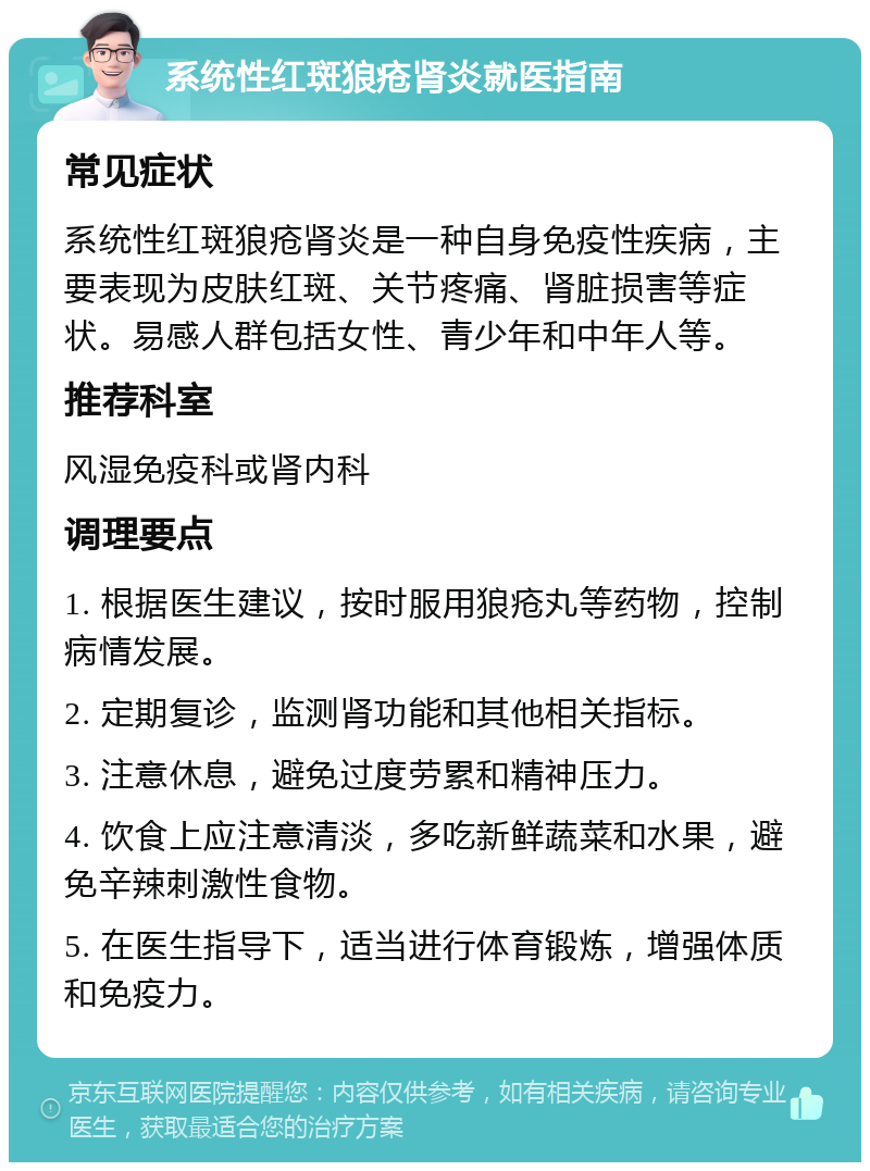 系统性红斑狼疮肾炎就医指南 常见症状 系统性红斑狼疮肾炎是一种自身免疫性疾病，主要表现为皮肤红斑、关节疼痛、肾脏损害等症状。易感人群包括女性、青少年和中年人等。 推荐科室 风湿免疫科或肾内科 调理要点 1. 根据医生建议，按时服用狼疮丸等药物，控制病情发展。 2. 定期复诊，监测肾功能和其他相关指标。 3. 注意休息，避免过度劳累和精神压力。 4. 饮食上应注意清淡，多吃新鲜蔬菜和水果，避免辛辣刺激性食物。 5. 在医生指导下，适当进行体育锻炼，增强体质和免疫力。