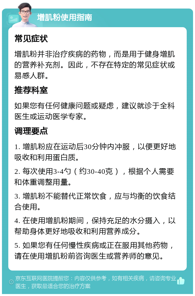 增肌粉使用指南 常见症状 增肌粉并非治疗疾病的药物，而是用于健身增肌的营养补充剂。因此，不存在特定的常见症状或易感人群。 推荐科室 如果您有任何健康问题或疑虑，建议就诊于全科医生或运动医学专家。 调理要点 1. 增肌粉应在运动后30分钟内冲服，以便更好地吸收和利用蛋白质。 2. 每次使用3-4勺（约30-40克），根据个人需要和体重调整用量。 3. 增肌粉不能替代正常饮食，应与均衡的饮食结合使用。 4. 在使用增肌粉期间，保持充足的水分摄入，以帮助身体更好地吸收和利用营养成分。 5. 如果您有任何慢性疾病或正在服用其他药物，请在使用增肌粉前咨询医生或营养师的意见。