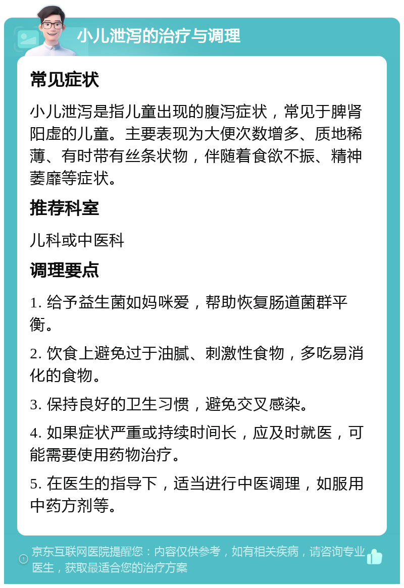 小儿泄泻的治疗与调理 常见症状 小儿泄泻是指儿童出现的腹泻症状，常见于脾肾阳虚的儿童。主要表现为大便次数增多、质地稀薄、有时带有丝条状物，伴随着食欲不振、精神萎靡等症状。 推荐科室 儿科或中医科 调理要点 1. 给予益生菌如妈咪爱，帮助恢复肠道菌群平衡。 2. 饮食上避免过于油腻、刺激性食物，多吃易消化的食物。 3. 保持良好的卫生习惯，避免交叉感染。 4. 如果症状严重或持续时间长，应及时就医，可能需要使用药物治疗。 5. 在医生的指导下，适当进行中医调理，如服用中药方剂等。