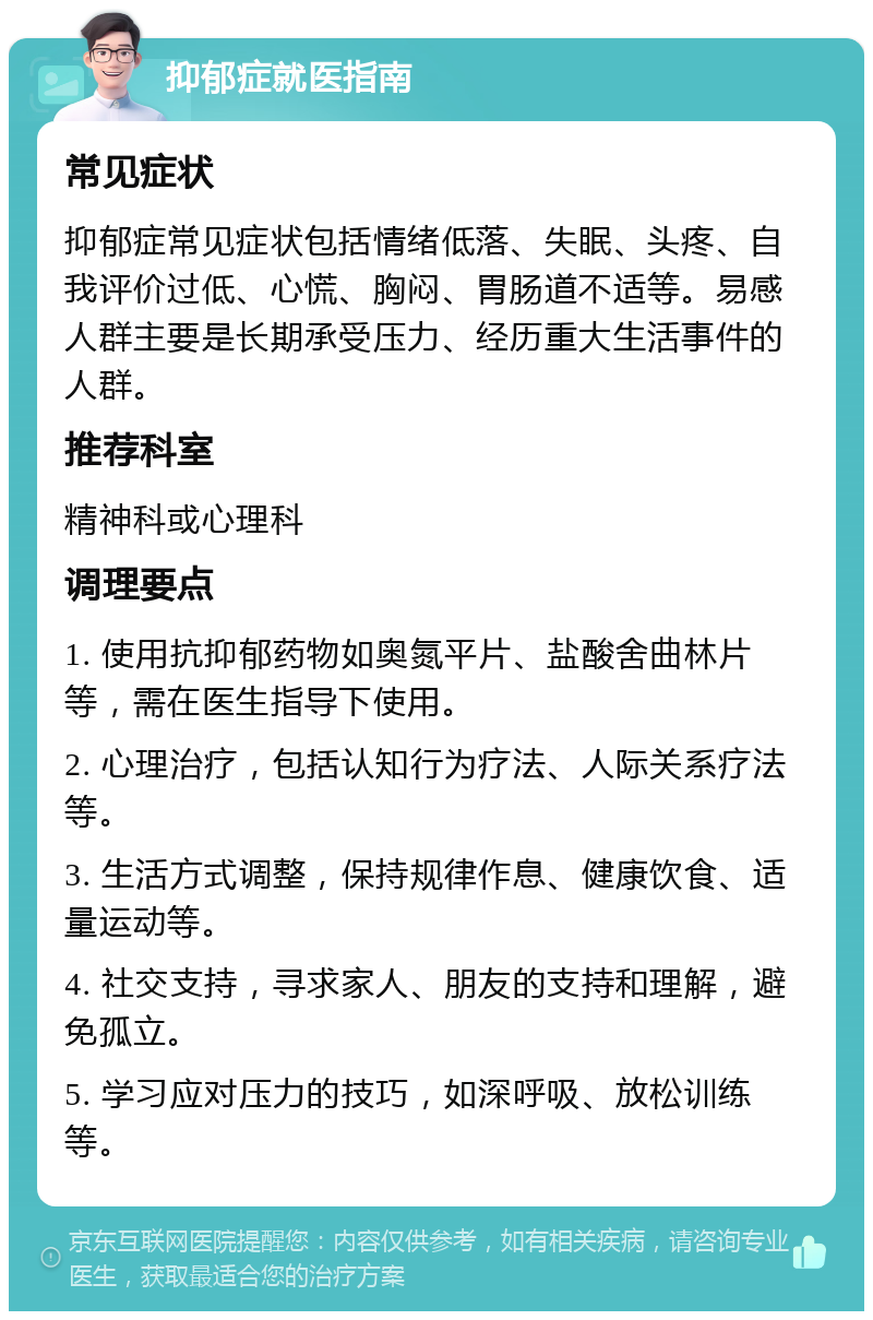 抑郁症就医指南 常见症状 抑郁症常见症状包括情绪低落、失眠、头疼、自我评价过低、心慌、胸闷、胃肠道不适等。易感人群主要是长期承受压力、经历重大生活事件的人群。 推荐科室 精神科或心理科 调理要点 1. 使用抗抑郁药物如奥氮平片、盐酸舍曲林片等，需在医生指导下使用。 2. 心理治疗，包括认知行为疗法、人际关系疗法等。 3. 生活方式调整，保持规律作息、健康饮食、适量运动等。 4. 社交支持，寻求家人、朋友的支持和理解，避免孤立。 5. 学习应对压力的技巧，如深呼吸、放松训练等。