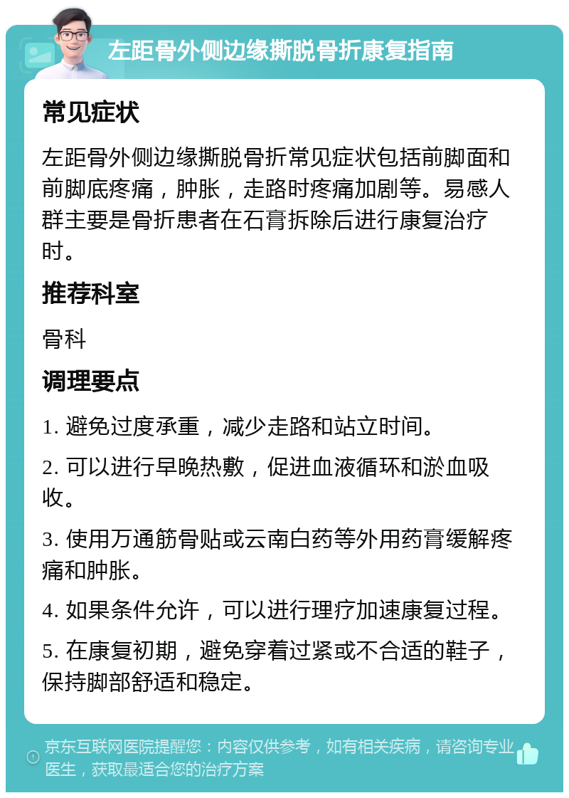 左距骨外侧边缘撕脱骨折康复指南 常见症状 左距骨外侧边缘撕脱骨折常见症状包括前脚面和前脚底疼痛，肿胀，走路时疼痛加剧等。易感人群主要是骨折患者在石膏拆除后进行康复治疗时。 推荐科室 骨科 调理要点 1. 避免过度承重，减少走路和站立时间。 2. 可以进行早晚热敷，促进血液循环和淤血吸收。 3. 使用万通筋骨贴或云南白药等外用药膏缓解疼痛和肿胀。 4. 如果条件允许，可以进行理疗加速康复过程。 5. 在康复初期，避免穿着过紧或不合适的鞋子，保持脚部舒适和稳定。