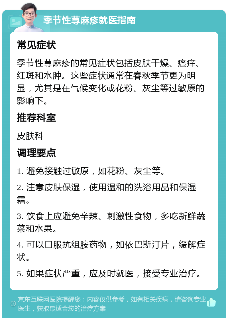 季节性荨麻疹就医指南 常见症状 季节性荨麻疹的常见症状包括皮肤干燥、瘙痒、红斑和水肿。这些症状通常在春秋季节更为明显，尤其是在气候变化或花粉、灰尘等过敏原的影响下。 推荐科室 皮肤科 调理要点 1. 避免接触过敏原，如花粉、灰尘等。 2. 注意皮肤保湿，使用温和的洗浴用品和保湿霜。 3. 饮食上应避免辛辣、刺激性食物，多吃新鲜蔬菜和水果。 4. 可以口服抗组胺药物，如依巴斯汀片，缓解症状。 5. 如果症状严重，应及时就医，接受专业治疗。