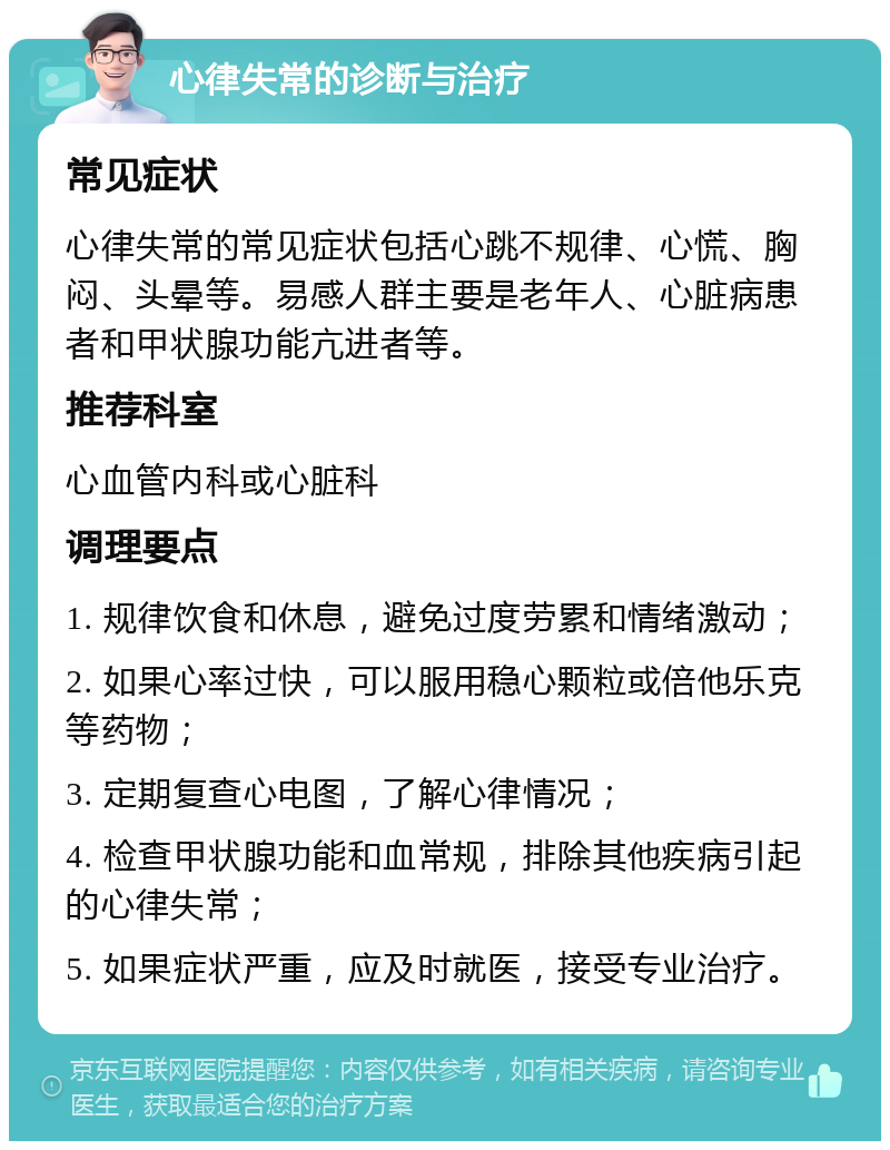 心律失常的诊断与治疗 常见症状 心律失常的常见症状包括心跳不规律、心慌、胸闷、头晕等。易感人群主要是老年人、心脏病患者和甲状腺功能亢进者等。 推荐科室 心血管内科或心脏科 调理要点 1. 规律饮食和休息，避免过度劳累和情绪激动； 2. 如果心率过快，可以服用稳心颗粒或倍他乐克等药物； 3. 定期复查心电图，了解心律情况； 4. 检查甲状腺功能和血常规，排除其他疾病引起的心律失常； 5. 如果症状严重，应及时就医，接受专业治疗。