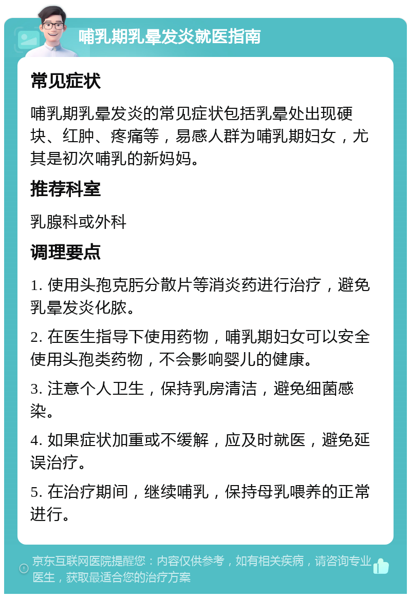 哺乳期乳晕发炎就医指南 常见症状 哺乳期乳晕发炎的常见症状包括乳晕处出现硬块、红肿、疼痛等，易感人群为哺乳期妇女，尤其是初次哺乳的新妈妈。 推荐科室 乳腺科或外科 调理要点 1. 使用头孢克肟分散片等消炎药进行治疗，避免乳晕发炎化脓。 2. 在医生指导下使用药物，哺乳期妇女可以安全使用头孢类药物，不会影响婴儿的健康。 3. 注意个人卫生，保持乳房清洁，避免细菌感染。 4. 如果症状加重或不缓解，应及时就医，避免延误治疗。 5. 在治疗期间，继续哺乳，保持母乳喂养的正常进行。