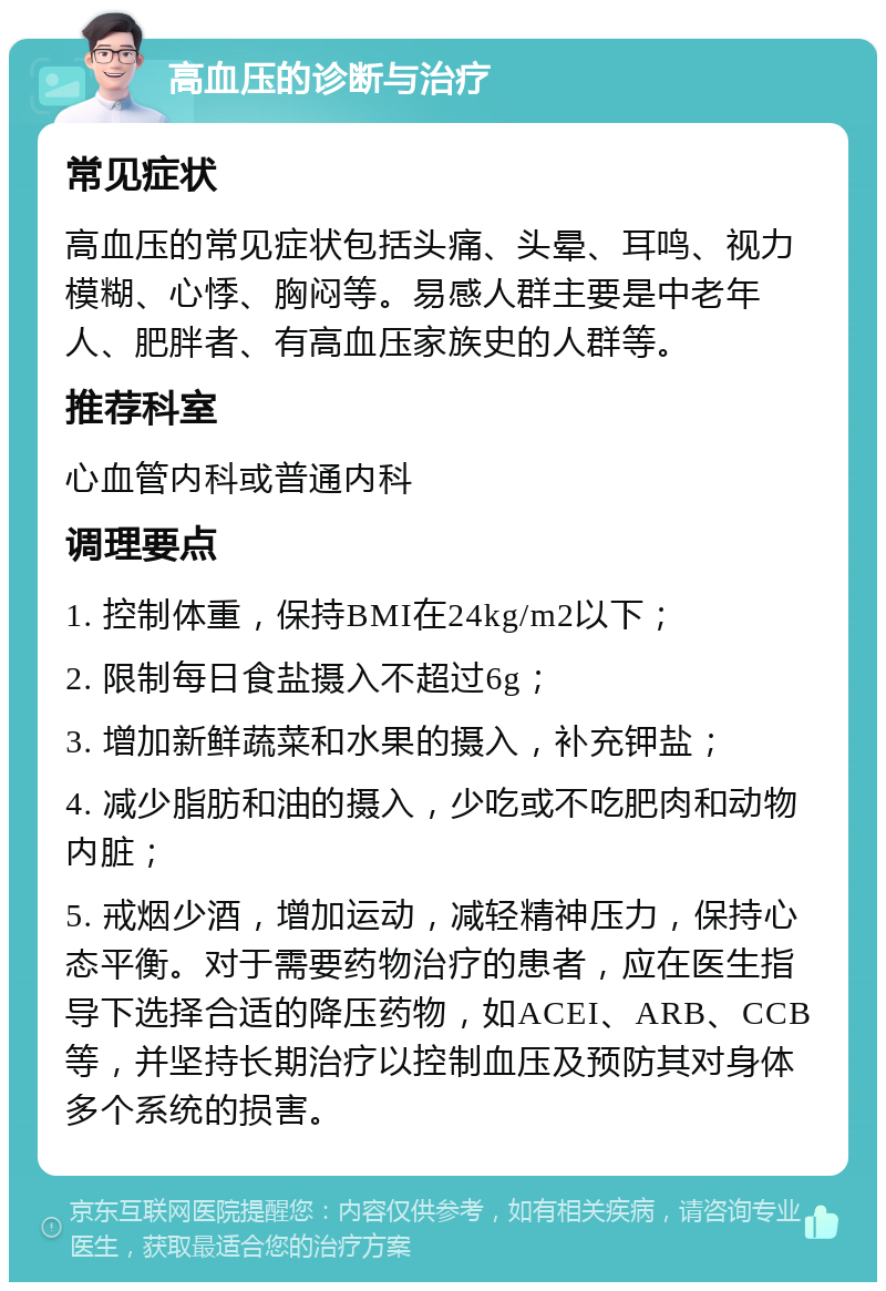 高血压的诊断与治疗 常见症状 高血压的常见症状包括头痛、头晕、耳鸣、视力模糊、心悸、胸闷等。易感人群主要是中老年人、肥胖者、有高血压家族史的人群等。 推荐科室 心血管内科或普通内科 调理要点 1. 控制体重，保持BMI在24kg/m2以下； 2. 限制每日食盐摄入不超过6g； 3. 增加新鲜蔬菜和水果的摄入，补充钾盐； 4. 减少脂肪和油的摄入，少吃或不吃肥肉和动物内脏； 5. 戒烟少酒，增加运动，减轻精神压力，保持心态平衡。对于需要药物治疗的患者，应在医生指导下选择合适的降压药物，如ACEI、ARB、CCB等，并坚持长期治疗以控制血压及预防其对身体多个系统的损害。