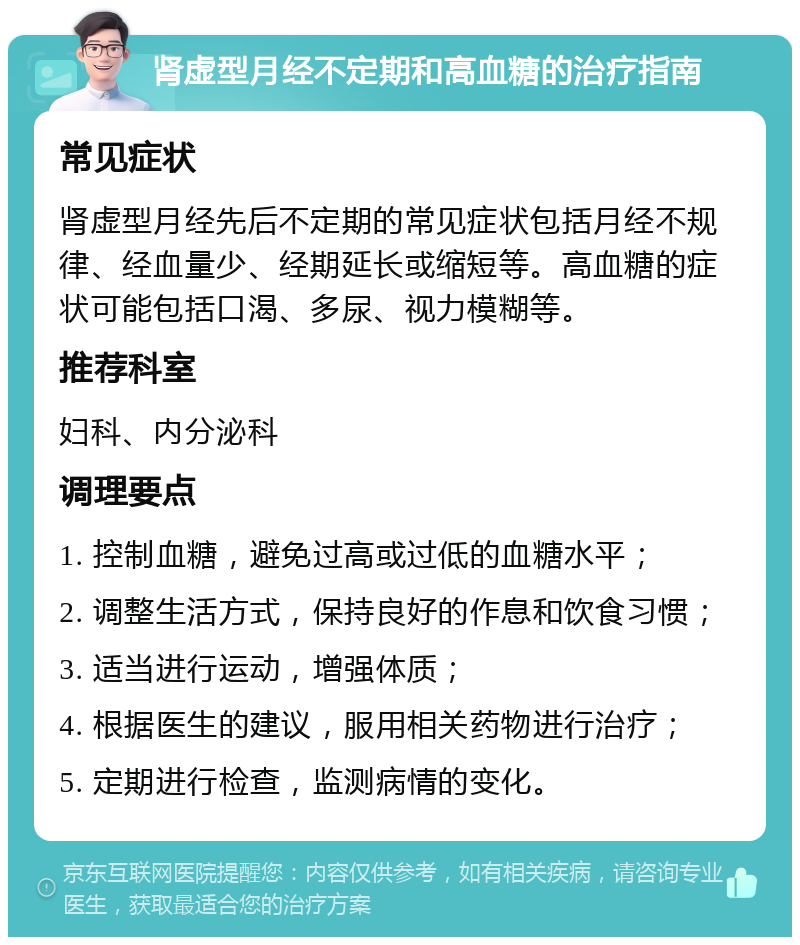 肾虚型月经不定期和高血糖的治疗指南 常见症状 肾虚型月经先后不定期的常见症状包括月经不规律、经血量少、经期延长或缩短等。高血糖的症状可能包括口渴、多尿、视力模糊等。 推荐科室 妇科、内分泌科 调理要点 1. 控制血糖，避免过高或过低的血糖水平； 2. 调整生活方式，保持良好的作息和饮食习惯； 3. 适当进行运动，增强体质； 4. 根据医生的建议，服用相关药物进行治疗； 5. 定期进行检查，监测病情的变化。