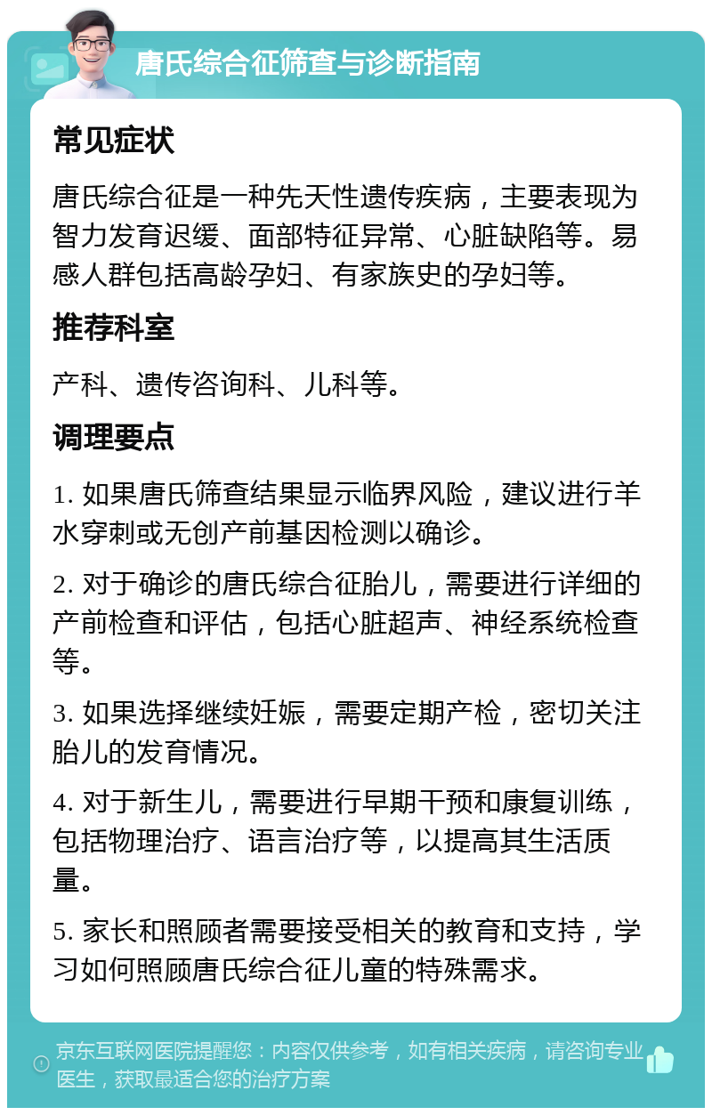 唐氏综合征筛查与诊断指南 常见症状 唐氏综合征是一种先天性遗传疾病，主要表现为智力发育迟缓、面部特征异常、心脏缺陷等。易感人群包括高龄孕妇、有家族史的孕妇等。 推荐科室 产科、遗传咨询科、儿科等。 调理要点 1. 如果唐氏筛查结果显示临界风险，建议进行羊水穿刺或无创产前基因检测以确诊。 2. 对于确诊的唐氏综合征胎儿，需要进行详细的产前检查和评估，包括心脏超声、神经系统检查等。 3. 如果选择继续妊娠，需要定期产检，密切关注胎儿的发育情况。 4. 对于新生儿，需要进行早期干预和康复训练，包括物理治疗、语言治疗等，以提高其生活质量。 5. 家长和照顾者需要接受相关的教育和支持，学习如何照顾唐氏综合征儿童的特殊需求。